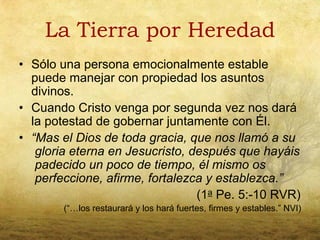 La Tierra por Heredad
• Sólo una persona emocionalmente estable
  puede manejar con propiedad los asuntos
  divinos.
• Cuando Cristo venga por segunda vez nos dará
  la potestad de gobernar juntamente con Él.
• “Mas el Dios de toda gracia, que nos llamó a su
   gloria eterna en Jesucristo, después que hayáis
   padecido un poco de tiempo, él mismo os
   perfeccione, afirme, fortalezca y establezca.”
                                 (1a Pe. 5:-10 RVR)
        (“…los restaurará y los hará fuertes, firmes y estables.” NVI)
 