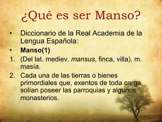 ¿Qué es ser Manso?
•   Diccionario de la Real Academia de la
    Lengua Española:
• Manso(1)
1. (Del lat. mediev. mansus, finca, villa). m.
   masía.
2. Cada una de las tierras o bienes
   primordiales que, exentos de toda carga,
   solían poseer las parroquias y algunos
   monasterios.
 