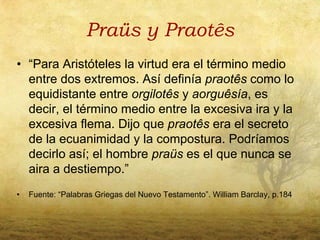 Praüs y Praotês
• “Para Aristóteles la virtud era el término medio
  entre dos extremos. Así definía praotês como lo
  equidistante entre orgilotês y aorguêsía, es
  decir, el término medio entre la excesiva ira y la
  excesiva flema. Dijo que praotês era el secreto
  de la ecuanimidad y la compostura. Podríamos
  decirlo así; el hombre praüs es el que nunca se
  aira a destiempo.”
•   Fuente: “Palabras Griegas del Nuevo Testamento”. William Barclay, p.184
 