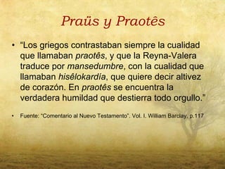 Praüs y Praotês
• “Los griegos contrastaban siempre la cualidad
  que llamaban praotês, y que la Reyna-Valera
  traduce por mansedumbre, con la cualidad que
  llamaban hisêlokardía, que quiere decir altivez
  de corazón. En praotês se encuentra la
  verdadera humildad que destierra todo orgullo.”
•   Fuente: “Comentario al Nuevo Testamento”. Vol. I. William Barclay, p.117
 