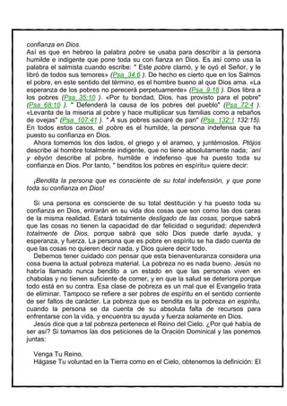 confianza en Dios.
Así es que en hebreo la palabra pobre se usaba para describir a la persona
humilde e indigente que pone toda su con fianza en Dios. Es así como usa la
palabra el salmista cuando escribe: " Este pobre clamó, y le oyó el Señor, y le
libró de todos sus temores» (Psa_34:6 ). De hecho es cierto que en los Salmos
el pobre, en este sentido del término, es el hombre bueno al que Dios ama. «La
esperanza de los pobres no perecerá perpetuamente» (Psa_9:18 ). Dios libra a
los pobres (Psa_35:10 ). «Por tu bondad, Dios, has provisto para el pobre"
(Psa_68:10 ). " Defenderá la causa de los pobres del pueblo" (Psa_72:4 ).
«Levanta de la miseria al pobre y hace multiplicar sus familias como a rebaños
de ovejas" (Psa_107:41 ). " A sus pobres saciaré de pan" (Psa_132:1 132:15).
En todos estos casos, el pobre es el humilde, la persona indefensa que ha
puesto su confianza en Dios.
   Ahora tomemos los dos lados, el griego y el arameo, y juntémoslos. Ptójos
describe al hombre totalmente indigente, que no tiene absolutamente nada; `aní
y ebyón describe al pobre, humilde e indefenso que ha puesto toda su
confianza en Dios. Por tanto, " benditos los pobres en espíritu» quiere decir:

  ¡Bendita la persona que es consciente de su total indefensión, y que pone
toda su confianza en Dios!

   Si una persona es consciente de su total destitución y ha puesto toda su
confianza en Dios, entrarán en su vida dos cosas que son como las dos caras
de la misma realidad. Estará totalmente desligado de las cosas, porque sabrá
que las cosas no tienen la capacidad de dar felicidad o seguridad; dependerá
totalmente de Dios, porque sabrá que sólo Dios puede darle ayuda, y
esperanza, y fuerza. La persona que es pobre en espíritu se ha dado cuenta de
que las cosas no quieren decir nada, y Dios quiere decir todo.
   Debemos tener cuidado con pensar que esta bienaventuranza considera una
cosa buena la actual pobreza material. La pobreza no es nada bueno. Jesús no
habría llamado nunca bendito a un estado en que las personas viven en
chabolas y no tienen suficiente de comer, y en que la salud se deteriora porque
todo está en su contra. Esa clase de pobreza es un mal que el Evangelio trata
de eliminar. Tampoco se refiere a ser pobres de espíritu en el sentido corriente
de ser faltos de carácter. La pobreza que es bendita es la pobreza en espíritu,
cuando la persona se da cuenta de su absoluta falta de recursos para
enfrentarse con la vida, y encuentra su ayuda y fuerza solamente en Dios.
   Jesús dice que a tal pobreza pertenece el Reino del Cielo. ¿Por qué había de
ser así? Si tomamos las dos peticiones de la Oración Dominical y las ponemos
juntas:

  Venga Tu Reino.
  Hágase Tu voluntad en la Tierra como en el Cielo, obtenemos la definición: El
 