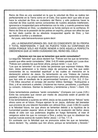 Reino de Dios es una sociedad en la que la voluntad de Dios se realiza tan
perfectamente en la Tierra como en el Cielo. Eso quiere decir que sólo el que
hace la voluntad de Dios es ciudadano del Reino; y sólo podemos hacer la
voluntad de Dios cuando somos conscientes de nuestra absoluta indefensión,
ignorancia e incapacidad para enfrentarnos con la vida, y cuando ponemos toda
nuestra confianza en Dios. La obediencia se funda siempre en la confianza. El
Reino de Dios es la posesión de los pobres en espíritu, porque son ellos los que
se han dado cuenta de su absoluta incapacidad aparte de Dios, y han
aprendido a confiar y a obedecer.
   Así pues, esta bienaventuranza quiere decir:

  ¡AH, LA BIENAVENTURANZA DEL QUE ES CONSCIENTE DE SU PROPIA
Y TOTAL INDEFENSIÓN, Y QUE HA PUESTO TODA SU CONFIANZA EN
DIOSA PORQUE SÓLO ASÍ PUEDE RENDIR A DIOS AQUELLA PERFECTA
OBEDIENCIA QUE LE HARÁ CIUDADANO DEL REINO DEL CIELO

         ¿Quienes son los que se lamentan que serán consolados?
La segunda “felicidad” que Jesús declaró fue: “Felices son los que se lamentan,
puesto que ellos serán consolados.” (Mat. 5:4) El relato paralelo por Lucas dice:
“Felices son ustedes los que lloran ahora, porque reirán.”—Luc. 6:21.
“Los que se lamentan” no son todas las personas que expresan tristeza. Más
bien, éstos pertenecen a la misma clase de personas que “los que están
conscientes de su necesidad espiritual” a las cuales se menciona en la
declaración anterior de Jesús. Su lamentación es una “tristeza de manera
piadosa” debido a su propio estado pecaminoso y las circunstancias aflictivas.
que han sido el resultado de la pecaminosidad humana. (1 Cor. 5:2; 2 Cor.
7:10) Ellos escuchan el consejo del escritor bíblico Santiago: “Acérquense a
Dios, y él se acercará a ustedes. Límpiense las manos, pecadores, y purifiquen
su corazón, indecisos. Sientan la desdicha y laméntense y lloren.”—Sant. 4:8,
9.
Estos lamentadores piadosos “serán consolados.” (Compare con Lucas 2:25.)
Entre los consuelos que vienen por medio de Jesucristo están el perdón de
pecados y la vida eterna.
A los lamentadores a quienes se refirió Jesús se les puede llamar “felices” tanto
ahora como en el futuro. Porque ejercen fe en Jesús, disfrutan del bienestar
que proviene de una relación favorable con Jehová Dios. (Juan 3:36) En cuanto
a la felicidad futura, los que ahora se lamentan debido a la injusticia de la
humanidad pueden esperar ‘alivio al tiempo de la revelación del Señor Jesús
desde el cielo con sus poderosos ángeles en fuego llameante, al traer él
venganza sobre los que no conocen a Dios y sobre los que no obedecen las
buenas nuevas acerca de nuestro Señor Jesús.’—2 Tes. 1:7, 8.
En contraste con la felicidad que se pronuncia sobre los que se lamentan,
Jesús declaró: “Ay, ustedes que ríen ahora, porque se lamentarán y llorarán.”
 
