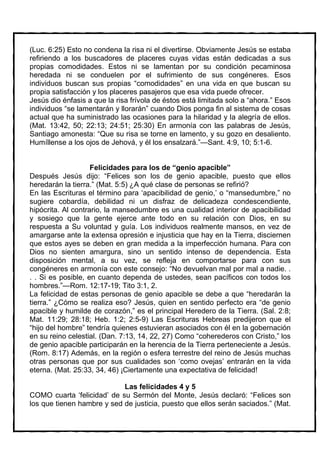 (Luc. 6:25) Esto no condena la risa ni el divertirse. Obviamente Jesús se estaba
refiriendo a los buscadores de placeres cuyas vidas están dedicadas a sus
propias comodidades. Estos ni se lamentan por su condición pecaminosa
heredada ni se conduelen por el sufrimiento de sus congéneres. Esos
individuos buscan sus propias “comodidades” en una vida en que buscan su
propia satisfacción y los placeres pasajeros que esa vida puede ofrecer.
Jesús dio énfasis a que la risa frívola de éstos está limitada solo a “ahora.” Esos
individuos “se lamentarán y llorarán” cuando Dios ponga fin al sistema de cosas
actual que ha suministrado las ocasiones para la hilaridad y la alegría de ellos.
(Mat. 13:42, 50; 22:13; 24:51; 25:30) En armonía con las palabras de Jesús,
Santiago amonesta: “Que su risa se torne en lamento, y su gozo en desaliento.
Humíllense a los ojos de Jehová, y él los ensalzará.”—Sant. 4:9, 10; 5:1-6.


                    Felicidades para los de “genio apacible”
Después Jesús dijo: “Felices son los de genio apacible, puesto que ellos
heredarán la tierra.” (Mat. 5:5) ¿A qué clase de personas se refirió?
En las Escrituras el término para ‘apacibilidad de genio,’ o “mansedumbre,” no
sugiere cobardía, debilidad ni un disfraz de delicadeza condescendiente,
hipócrita. Al contrario, la mansedumbre es una cualidad interior de apacibilidad
y sosiego que la gente ejerce ante todo en su relación con Dios, en su
respuesta a Su voluntad y guía. Los individuos realmente mansos, en vez de
amargarse ante la extensa opresión e injusticia que hay en la Tierra, disciernen
que estos ayes se deben en gran medida a la imperfección humana. Para con
Dios no sienten amargura, sino un sentido intenso de dependencia. Esta
disposición mental, a su vez, se refleja en comportarse para con sus
congéneres en armonía con este consejo: “No devuelvan mal por mal a nadie. .
. . Si es posible, en cuanto dependa de ustedes, sean pacíficos con todos los
hombres.”—Rom. 12:17-19; Tito 3:1, 2.
La felicidad de estas personas de genio apacible se debe a que “heredarán la
tierra.” ¿Cómo se realiza eso? Jesús, quien en sentido perfecto era “de genio
apacible y humilde de corazón,” es el principal Heredero de la Tierra. (Sal. 2:8;
Mat. 11:29; 28:18; Heb. 1:2; 2:5-9) Las Escrituras Hebreas predijeron que el
“hijo del hombre” tendría quienes estuvieran asociados con él en la gobernación
en su reino celestial. (Dan. 7:13, 14, 22, 27) Como “coherederos con Cristo,” los
de genio apacible participarán en la herencia de la Tierra perteneciente a Jesús.
(Rom. 8:17) Además, en la región o esfera terrestre del reino de Jesús muchas
otras personas que por sus cualidades son ‘como ovejas’ entrarán en la vida
eterna. (Mat. 25:33, 34, 46) ¡Ciertamente una expectativa de felicidad!

                            Las felicidades 4 y 5
COMO cuarta ‘felicidad’ de su Sermón del Monte, Jesús declaró: “Felices son
los que tienen hambre y sed de justicia, puesto que ellos serán saciados.” (Mat.
 