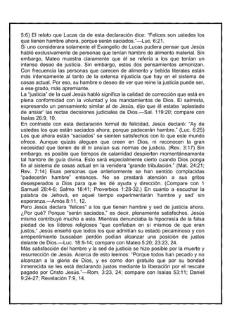 5:6) El relato que Lucas da de esta declaración dice: “Felices son ustedes los
que tienen hambre ahora, porque serán saciados.”—Luc. 6:21.
Si uno considerara solamente el Evangelio de Lucas pudiera pensar que Jesús
habló exclusivamente de personas que tenían hambre de alimento material. Sin
embargo, Mateo muestra claramente que él se refería a los que tenían un
intenso deseo de justicia. Sin embargo, estos dos pensamientos armonizan.
Con frecuencia las personas que carecen de alimento y bebida literales están
más intensamente al tanto de la extensa injusticia que hay en el sistema de
cosas actual. Por eso, su hambre o deseo de ver que reine la justicia puede ser,
a ese grado, más apremiante.
La “justicia” de la cual Jesús habló significa la calidad de corrección que está en
plena conformidad con la voluntad y los mandamientos de Dios. El salmista,
expresando un pensamiento similar al de Jesús, dijo que él estaba ‘aplastado
de ansiar’ las rectas decisiones judiciales de Dios.—Sal. 119:20; compare con
Isaías 26:9, 10.
En contraste con esta declaración formal de felicidad, Jesús declaró: “Ay de
ustedes los que están saciados ahora, porque padecerán hambre.” (Luc. 6:25)
Los que ahora están “saciados” se sienten satisfechos con lo que este mundo
ofrece. Aunque quizás aleguen que creen en Dios, ni reconocen la gran
necesidad que tienen de él ni ansían sus normas de justicia. (Rev. 3:17) Sin
embargo, es posible que tiempos de calamidad despierten momentáneamente
tal hambre de guía divina. Esto será especialmente cierto cuando Dios ponga
fin al sistema de cosas actual en la venidera “grande tribulación.” (Mat. 24:21;
Rev. 7:14) Esas personas que anteriormente se han sentido complacidas
“padecerán hambre” entonces. No se prestará atención a sus gritos
desesperados a Dios para que les dé ayuda y dirección. (Compare con 1
Samuel 28:4-6; Salmo 18:41; Proverbios 1:28-32.) En cuanto a escuchar la
palabra de Jehová, en aquel tiempo experimentarán ‘hambre y sed’ sin
esperanza.—Amós 8:11, 12.
Pero Jesús declara “felices” a los que tienen hambre y sed de justicia ahora.
¿Por qué? Porque “serán saciados,” es decir, plenamente satisfechos. Jesús
mismo contribuyó mucho a esto. Mientras denunciaba la hipocresía de la falsa
piedad de los líderes religiosos “que confiaban en sí mismos de que eran
justos,” Jesús enseñó que todos los que admitían su estado pecaminoso y con
arrepentimiento buscaban perdón podían alcanzar una posición de justos
delante de Dios.—Luc. 18:9-14; compare con Mateo 5:20; 23:23, 24.
Más satisfacción del hambre y la sed de justicia se hizo posible por la muerte y
resurrección de Jesús. Acerca de esto leemos: “Porque todos han pecado y no
alcanzan a la gloria de Dios, y es como don gratuito que por su bondad
inmerecida se les está declarando justos mediante la liberación por el rescate
pagado por Cristo Jesús.”—Rom. 3:23, 24; compare con Isaías 53:11; Daniel
9:24-27; Revelación 7:9, 14.
 