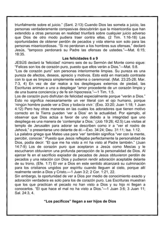 triunfalmente sobre el juicio.” (Sant. 2:13) Cuando Dios las someta a juicio, las
personas verdaderamente compasivas descubrirán que la misericordia que han
extendido a otras personas en realidad triunfará sobre cualquier juicio adverso
que Dios de otro modo pudiera traer contra ellas. (2 Tim. 1:16-18) Las
oportunidades de obtener perdón de pecados y vida eterna son solo para las
personas misericordiosas. “Si no perdonan a los hombres sus ofensas,” declaró
Jesús, “tampoco perdonará su Padre las ofensas de ustedes.”—Mat. 6:15;
18:35.
                               Las felicidades 6 a 9
JESÚS declaró la ‘felicidad’ número seis de su Sermón del Monte como sigue:
“Felices son los de corazón puro, puesto que ellos verán a Dios.”—Mat. 5:8.
“Los de corazón puro” son personas interiormente limpias. Su pureza es una
pureza de afectos, deseos, aprecio y motivos. Esto está en marcado contraste
con lo que es limpieza simplemente externa o ceremonial. (Mat. 23:25-28; Mar.
7:3, 4) En vez de dar realce a los despliegues externos de piedad, las
Escrituras animan a uno a desplegar “amor procedente de un corazón limpio y
de una buena conciencia y de fe sin hipocresía.”—1 Tim. 1:5.
Los de corazón puro disfrutan de felicidad especialmente porque “verán a Dios.”
Esto no significa necesariamente un ver literal con el ojo humano, porque
‘ningún hombre puede ver a Dios y todavía vivir.’ (Éxo. 33:20; Juan 1:18; 1 Juan
4:12) Pero hay otras maneras en las cuales los adoradores que tienen motivo
correcto en la Tierra pueden ‘ver a Dios’ en la actualidad. Por ejemplo, el
observar que Dios actúa a favor de uno debido a la integridad que uno
despliega es una manera de ‘contemplar a Dios.’ (Job 19:26; 42:5) Las visitas al
templo de Jerusalén para adorar se describen como ir a “ver el rostro de
Jehová,” o presentarse uno delante de él.—Éxo. 34:24; Deu. 31:11; Isa. 1:12.
La palabra griega que Mateo usa para ‘ver’ también significa “ver con la mente,
percibir, conocer.” Puesto que Jesús reflejaba perfectamente la personalidad de
Dios, podía decir: “El que me ha visto a mí ha visto al Padre también.” (Juan
14:7-9) Los de corazón puro que aceptaron a Jesús como Mesías y le
escucharon obtuvieron una profunda percepción de la personalidad de Dios. Al
ejercer fe en el sacrificio expiador de pecados de Jesús obtuvieron perdón de
pecados y una relación con Dios y pudieron rendir adoración aceptable delante
de su trono. (Efe. 1:7) El ver a Dios en este sentido alcanzará su culminación
para los cristianos ungidos por espíritu cuando lleguen al cielo, porque allí
realmente verán a Dios y Cristo.—1 Juan 3:2; 2 Cor. 1:21, 22.
Sin embargo, la oportunidad de ver a Dios por medio de conocimiento exacto y
adoración verdadera es solo para los de corazón puro. Las Escrituras muestran
que los que practican el pecado no han visto a Dios y su hijo ni llegan a
conocerlos. “El que hace el mal no ha visto a Dios.”—1 Juan 3:6; 3 Juan 11;
Sal. 24:3, 4.

                  “Los pacíficos” llegan a ser hijos de Dios
 
