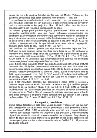 Jesús dio como la séptima felicidad del Sermón del Monte: “Felices son los
pacíficos, puesto que ellos serán llamados ‘hijos de Dios.’”—Mat. 5:9.
“Los pacíficos” se manifiestan tanto por lo que evitan como por lo que practican.
Los individuos pacíficos no son agresivos o beligerantes; tampoco devuelven
mal por mal cuando se les perjudica. (Rom. 12:14-21) Pero también hay un
aspecto positivo con relación a la disposición de ellos.
La palabra griega para pacífico significa “pacificadores.” Ellos no solo se
comportan pacíficamente, sino que hacen esfuerzos extraordinarios por
establecer paz y concordia entre partes que contienden. Rehúsan participar en
lo que sirva para ‘separar a los que están familiarizados entre sí,’ y no toleran
tal cosa como si ellos voluntariamente se cegaran a ella. (Pro. 16:28; 17:9) Por
palabra y ejemplo estimulan la apacibilidad tanto dentro de la congregación
cristiana como fuera de ella.—Rom. 14:19; Heb. 12:14.
Los pacíficos son felices, “puesto que ellos serán llamados ‘hijos de Dios.’”
Disfrutan de una relación íntima con Dios como hijos de él. Sin embargo, el
mantener esta relación exige imitar las cualidades de la personalidad de Dios,
entre las cuales está la apacibilidad. (2 Cor. 13:11; Fili. 4:9; 1 Tes. 5:23; Heb.
13:20; Sant. 3:17) Cualquiera que desamoradamente continúa en enemistad
con su congénere “no se origina de Dios.”—1 Juan 3:10.
En el día de Jesús los judíos creían que eran hijos de Dios por ser Sus criaturas
humanas. (Isa. 64:8) Pero Jesús mostró que esto no era cierto ni aunque eran
descendencia natural de Abrahán. (Juan 8:39, 41) De hecho, a algunos Jesús
declaró: “Ustedes proceden de su padre el Diablo.” (Juan 8:44) Puesto que de
Adán, quien fue creado como “hijo de Dios” terrestre, toda la humanidad heredó
el pecado, el estar en relación de hijo con Dios no ha llegado a ser cosa
automática.—Rom. 3:23; 5:12; Luc. 3:38.
Solo a los individuos pacíficos que aceptaron a Jesús como el Mesías y
portador de pecados se les dio “autoridad de venir a ser hijos de Dios, porque
ejercían fe en su nombre.” (Juan 1:12; Isa. 53:12; 1 Ped. 2:24) La “grande
muchedumbre” de “otras ovejas” pacíficas de Jesucristo el Pastor Excelente lo
tendrán como su “Padre Eterno” durante Su reinado milenario, pero al fin de
éste él los entregará a su propio Padre celestial para que lleguen a ser la prole
de Dios.—Rev. 7:9-17; Juan 10:14-16; Isa. 9:6; 1 Cor. 15:27, 28.

                         Perseguidos, pero felices
Como octava felicidad en esta serie, Jesús declaró: “Felices son los que han
sido perseguidos por causa de la justicia, puesto que a ellos pertenece el reino
de los cielos.” (Mat. 5:10) Ampliando esto, expresó una novena felicidad:
“Felices son ustedes cuando los vituperen y los persigan y mentirosamente
digan toda suerte de cosa inicua contra ustedes por mi causa. Regocíjense y
salten de gozo, puesto que grande es su galardón en los cielos; porque de esa
manera persiguieron a los profetas antes de ustedes.”—Mat. 5:11, 12; compare
con Lucas 6:22, 23.
 