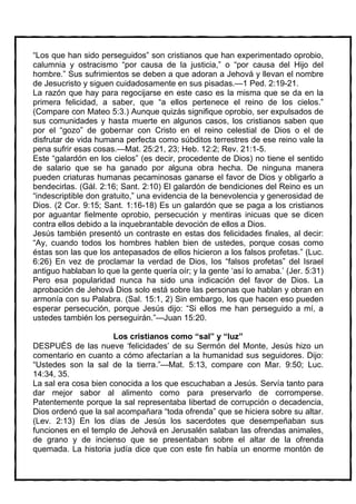 “Los que han sido perseguidos” son cristianos que han experimentado oprobio,
calumnia y ostracismo “por causa de la justicia,” o “por causa del Hijo del
hombre.” Sus sufrimientos se deben a que adoran a Jehová y llevan el nombre
de Jesucristo y siguen cuidadosamente en sus pisadas.—1 Ped. 2:19-21.
La razón que hay para regocijarse en este caso es la misma que se da en la
primera felicidad, a saber, que “a ellos pertenece el reino de los cielos.”
(Compare con Mateo 5:3.) Aunque quizás signifique oprobio, ser expulsados de
sus comunidades y hasta muerte en algunos casos, los cristianos saben que
por el “gozo” de gobernar con Cristo en el reino celestial de Dios o el de
disfrutar de vida humana perfecta como súbditos terrestres de ese reino vale la
pena sufrir esas cosas.—Mat. 25:21, 23; Heb. 12:2; Rev. 21:1-5.
Este “galardón en los cielos” (es decir, procedente de Dios) no tiene el sentido
de salario que se ha ganado por alguna obra hecha. De ninguna manera
pueden criaturas humanas pecaminosas ganarse el favor de Dios y obligarlo a
bendecirlas. (Gál. 2:16; Sant. 2:10) El galardón de bendiciones del Reino es un
“indescriptible don gratuito,” una evidencia de la benevolencia y generosidad de
Dios. (2 Cor. 9:15; Sant. 1:16-18) Es un galardón que se paga a los cristianos
por aguantar fielmente oprobio, persecución y mentiras inicuas que se dicen
contra ellos debido a la inquebrantable devoción de ellos a Dios.
Jesús también presentó un contraste en estas dos felicidades finales, al decir:
“Ay, cuando todos los hombres hablen bien de ustedes, porque cosas como
éstas son las que los antepasados de ellos hicieron a los falsos profetas.” (Luc.
6:26) En vez de proclamar la verdad de Dios, los “falsos profetas” del Israel
antiguo hablaban lo que la gente quería oír; y la gente ‘así lo amaba.’ (Jer. 5:31)
Pero esa popularidad nunca ha sido una indicación del favor de Dios. La
aprobación de Jehová Dios solo está sobre las personas que hablan y obran en
armonía con su Palabra. (Sal. 15:1, 2) Sin embargo, los que hacen eso pueden
esperar persecución, porque Jesús dijo: “Si ellos me han perseguido a mí, a
ustedes también los perseguirán.”—Juan 15:20.

                      Los cristianos como “sal” y “luz”
DESPUÉS de las nueve ‘felicidades’ de su Sermón del Monte, Jesús hizo un
comentario en cuanto a cómo afectarían a la humanidad sus seguidores. Dijo:
“Ustedes son la sal de la tierra.”—Mat. 5:13, compare con Mar. 9:50; Luc.
14:34, 35.
La sal era cosa bien conocida a los que escuchaban a Jesús. Servía tanto para
dar mejor sabor al alimento como para preservarlo de corromperse.
Patentemente porque la sal representaba libertad de corrupción o decadencia,
Dios ordenó que la sal acompañara “toda ofrenda” que se hiciera sobre su altar.
(Lev. 2:13) En los días de Jesús los sacerdotes que desempeñaban sus
funciones en el templo de Jehová en Jerusalén salaban las ofrendas animales,
de grano y de incienso que se presentaban sobre el altar de la ofrenda
quemada. La historia judía dice que con este fin había un enorme montón de
 