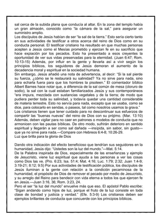 sal cerca de la subida plana que conducía al altar. En la zona del templo había
un gran almacén, conocido como “la cámara de la sal,” para asegurar un
suministro amplio.
Los discípulos de Jesús habían de ser “la sal de la tierra.” Esto sería cierto tanto
en sus actividades de testificar a otros acerca del reino de Dios como en su
conducta personal. El testificar cristiano ha resultado en que muchas personas
acepten a Jesús como el Mesías prometido y ejerzan fe en su sacrificio que
hace expiación por los pecados. Esto ha presentado a esos creyentes la
oportunidad de ver sus vidas preservadas para la eternidad. (Juan 6:47; Rom.
10:13-15) Además, por influir en la gente y llevarla así a vivir según los
principios bíblicos, los seguidores de Jesús demoran el aumento de la
decadencia moral y espiritual en la sociedad humana.
Sin embargo, Jesús añadió una nota de advertencia, al decir: “Si la sal pierde
su fuerza, ¿cómo se le restaurará su salinidad? Ya no sirve para nada, sino
para echarla fuera para que los hombres la pisoteen.” El comentador bíblico
Albert Barnes hace notar que, a diferencia de la sal común de mesa (cloruro de
sodio), la sal con la cual estaban familiarizados Jesús y sus contemporáneos
“era impura, mezclada con sustancias vegetales y de la tierra; de modo que
pudiera perder toda su salinidad, y todavía quedar una cantidad considerable
de materia terrestre. Esto no servía para nada, excepto que se usaba, como se
dice, para colocarlo en sendas, o paseos, tal como nosotros usamos la grava.”
Los cristianos tienen que tener cuidado para no descontinuar sus esfuerzos de
compartir las “buenas nuevas” del reino de Dios con su prójimo. (Mar. 13:10)
Además, deben vigilar para no caer en patrones o modelos de conducta que no
armonicen con las pautas bíblicas. De otro modo, sufrirán deterioro en sentido
espiritual y llegarán a ser como sal dañada —insípida, sin sabor, sin gusto—
que ya no sirve para nada.—Compare con Hebreos 6:4-8; 10:26-29.
Luz que brilla para la gloria de Dios

Dando otra indicación del efecto beneficioso que tendrían sus seguidores en la
humanidad, Jesús dijo: “Ustedes son la luz del mundo.”—Mat. 5:14.
De la Palabra inspirada de Dios, especialmente de las enseñanzas y ejemplo
de Jesucristo, viene luz espiritual que ayuda a las personas a ver las cosas
como Dios las ve. (Pro. 6:23; Isa. 51:4; Mat. 4:16; Luc. 1:79; 2:32; Juan 1:4-9;
3:19-21; 8:12; 9:5) Por sus actividades de testificación pública, los discípulos de
Jesús iluminan a la gente con relación a la condición pecaminosa de la
humanidad, el propósito de Dios de remover el pecado por medio de Jesucristo,
y su arreglo del Reino para bendecir con vida eterna a todos los que ejercen fe
en Jesús.—Juan 3:16, 36; Rom. 3:23, 24.
Pero el ser “la luz del mundo” envuelve más que eso. El apóstol Pablo escribe:
“Sigan andando como hijos de luz, porque el fruto de la luz consiste en toda
clase de bondad y justicia y verdad.” (Efe. 5:3-9) Los cristianos deben ser
ejemplos brillantes de conducta que concuerde con los principios bíblicos.
 