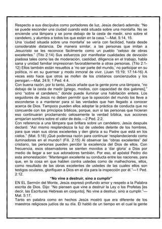 Respecto a sus discípulos como portadores de luz, Jesús declaró además: “No
se puede esconder una ciudad cuando está situada sobre una montaña. No se
enciende una lámpara y se pone debajo de la cesta de medir, sino sobre el
candelero, y alumbra a todos los que están en la casa.”—Mat. 5:14, 15.
Una ‘ciudad situada sobre una montaña’ se vería con facilidad, hasta desde
considerable distancia. De manera similar, a las personas que imitan a
Jesucristo se les reconoce fácilmente como un pueblo “celoso de obras
excelentes.” (Tito 2:14) Sus esfuerzos por manifestar cualidades de devoción
piadosa tales como las de moderación, castidad, diligencia en el trabajo, habla
sana y unidad familiar impresionan favorablemente a otras personas. (Tito 2:1-
12) Ellos también están resueltos a ‘no ser parte del mundo,’ no participar en su
política, ni en su guerrear y modo inmoral de vivir. (Juan 15:19; 17:14-16) A
veces esto hace que otros se mofen de los cristianos concienzudos y los
persigan.—Mat. 24:9; 1 Ped. 4:4.
Con buena razón, por lo tanto, Jesús añade que la gente pone una lámpara, “no
debajo de la cesta de medir [griego, modios, con capacidad de dos galones],”
sino “sobre el candelero,” donde puede iluminar una habitación entera. Los
seguidores de Jesús no deben permitir que la oposición del mundo los lleve a
esconderse o a mantener para sí las verdades que han llegado a conocer
acerca de Dios. Tampoco pueden ellos adoptar la práctica de conducta que no
concuerde con los principios bíblicos, porque, aun si las personas que hicieran
eso continuaran proclamando celosamente la verdad bíblica, sus acciones
arrojarían sombra sobre el valor de ésta.—2 Ped. 2:2.
Con referencia a una lámpara que brillara sobre un candelero, Jesús después
declaró: “Así mismo resplandezca la luz de ustedes delante de los hombres,
para que vean sus obras excelentes y den gloria a su Padre que está en los
cielos.” (Mat. 5:16) ¡Qué poderosa razón para continuar ‘resplandeciendo como
iluminadores en el mundo’! (Fili. 2:15) Al observar las “obras excelentes” del
cristiano, las personas pueden percibir la excelencia del Dios de ellos. Con
frecuencia, esos observadores se sienten movidos a ‘dar gloria’ a Dios por
medio de llegar a ser sus adoradores también. Por eso, el apóstol Pedro dio
esta amonestación: “Mantengan excelente su conducta entre las naciones, para
que, en la cosa en que hablen contra ustedes como de malhechores, ellos,
como resultado de las obras excelentes de ustedes de las cuales ellos son
testigos oculares, glorifiquen a Dios en el día para la inspección por él.”—1 Ped.
2:12.
                       “No vine a destruir, sino a cumplir”
EN EL Sermón del Monte, Jesús expresó profundo amor y respeto a la Palabra
escrita de Dios. Dijo: “No piensen que vine a destruir la Ley o los Profetas [es
decir, las Escrituras Hebreas en conjunto]. No vine a destruir, sino a cumplir.”—
Mat. 5:17.
Tanto en palabra como en hechos Jesús mostró que era diferente de los
maestros religiosos judíos de su día. Él habló de un tiempo en el cual la gente
 
