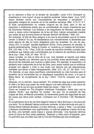 ya no adoraría a Dios en el templo de Jerusalén. (Juan 4:21) Comparó su
enseñanza a “vino nuevo” al que no podrían contener “odres viejos.” (Luc. 5:37)
Jesús también comía con “recaudadores de impuestos y pecadores” y
ejecutaba milagros de curación en el día sabático semanal. (Mar. 2:13-17; 3:1-
5) Este comportamiento no violaba ninguna ley de Dios; pero sí iba en
oposición a tradiciones judías que se consideraban de mayor importancia que
las Escrituras Hebreas. Los fariseos y los seguidores de Herodes, puesto que
veían a Jesús como transgresor de la ley de Dios, habían proyectado matarlo
aun antes de que él pronunciara su famoso Sermón del Monte.—Mar. 3:6.
Sin embargo, el Hijo de Dios aseguró a los que le escuchaban que él no había
venido “a destruir” la Ley. Ni desobedecía sus mandamientos ni declaraba que
parte alguna de ella no fuera obligatoria para los israelitas. En vez de eso,
Jesús vino “a cumplir” aquella legislación divina. Como persona sin pecado, la
guardó perfectamente, “hasta la muerte, sí, muerte en un madero de tormento.”
(Fili. 2:8; Heb. 4:15; 1 Ped. 2:22) Su muerte de sacrificio también cumplió tipos
proféticos que habían sido suministrados por el sistema de sacrificios animales
de la Ley.—Dan. 9:26, 27; Heb. 10:1-9.
Jesús cumplió, no solo la letra de la Ley, sino también el espíritu que había
detrás de aquella Ley. Mientras que la Ley prohibía actos pecaminosos, Jesús
denunció las actitudes que mueven a tales actos. Por ejemplo, el asesinato y el
adulterio eran violaciones de la ley de Dios; pero Jesús mostró que el continuar
enojado con alguien y mirar a una mujer con lascivia son las disposiciones
mentales que llevan a tales transgresiones. (Mat. 5:21, 22, 27, 28; Sant. 1:13-
15) Además, el que Jesús sacrificara voluntariamente su vida humana para el
beneficio de la humanidad fue un despliegue superlativo de amor, a lo que la
Biblia llama “el cumplimiento de la ley.”—Rom. 13:8-10; compare con Juan
15:13.
Después, en su sermón, Jesús declaró: “En verdad les digo que antes pasarían
el cielo y la tierra que pasar de modo alguno una letra diminuta o una pizca de
una letra de la Ley sin que sucedan todas las cosas.”—Mat. 5:18.
Como se muestra en The Kingdom Interlinear Translation, Jesús aquí usó la
palabra “Amén,” que significa “en verdad,” “así sea.” En su posición de Hijo
ungido de Dios, el Mesías prometido, él ciertamente podía dar seguridad de que
las cosas que decía eran verdad.—Compare con 2 Corintios 1:20; Revelación
3:14.
El cumplimiento de la ley de Dios llegaría hasta la “letra diminuta o una pizca de
una letra.” En el alfabeto hebreo entonces corriente, la letra diminuta era yod ( ).
Ciertas letras hebreas llevaban un trazo diminuto, o ápice o “tilde.” Los escribas
y fariseos consideraban muy significantes, no solo las palabras y letras de la ley
de Dios, sino también estos trazos o ‘pizcas diminutas.’ Una leyenda rabínica
pone en boca de Dios estas palabras: “Salomón y miles como él pasarán, pero
no permitiré que una tilde tuya (de la Tora [el Pentateuco]) sea erradicada.”
 