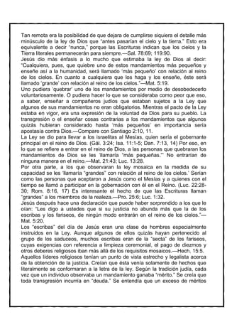 Tan remota era la posibilidad de que dejara de cumplirse siquiera el detalle más
minúsculo de la ley de Dios que “antes pasarían el cielo y la tierra.” Esto era
equivalente a decir “nunca,” porque las Escrituras indican que los cielos y la
Tierra literales permanecerán para siempre.—Sal. 78:69; 119:90.
Jesús dio más énfasis a lo mucho que estimaba la ley de Dios al decir:
“Cualquiera, pues, que quiebre uno de estos mandamientos más pequeños y
enseñe así a la humanidad, será llamado ‘más pequeño’ con relación al reino
de los cielos. En cuanto a cualquiera que los haga y los enseñe, éste será
llamado ‘grande’ con relación al reino de los cielos.”—Mat. 5:19.
Uno pudiera ‘quebrar’ uno de los mandamientos por medio de desobedecerlo
voluntariosamente. O pudiera hacer lo que se consideraba como peor que eso,
a saber, enseñar a compañeros judíos que estaban sujetos a la Ley que
algunos de sus mandamientos no eran obligatorios. Mientras el pacto de la Ley
estaba en vigor, era una expresión de la voluntad de Dios para su pueblo. La
transgresión o el enseñar cosas contrarias a los mandamientos que algunos
quizás hubieran considerado hasta ‘más pequeños’ en importancia sería
apostasía contra Dios.—Compare con Santiago 2:10, 11.
La Ley se dio para llevar a los israelitas al Mesías, quien sería el gobernante
principal en el reino de Dios. (Gál. 3:24; Isa. 11:1-5; Dan. 7:13, 14) Por eso, en
lo que se refiere a entrar en el reino de Dios, a las personas que quebraran los
mandamientos de Dios se les ‘llamaría “más pequeñas.”’ No entrarían de
ninguna manera en el reino.—Mat. 21:43; Luc. 13:28.
Por otra parte, a los que observaran la ley mosaica en la medida de su
capacidad se les ‘llamaría “grandes” con relación al reino de los cielos.’ Serían
como las personas que aceptaron a Jesús como el Mesías y a quienes con el
tiempo se llamó a participar en la gobernación con él en el Reino. (Luc. 22:28-
30; Rom. 8:16, 17) Es interesante el hecho de que las Escrituras llaman
“grandes” a los miembros de la realeza.—Pro. 25:6; Luc. 1:32.
Jesús después hace una declaración que puede haber sorprendido a los que le
oían: “Les digo a ustedes que si su justicia no abunda más que la de los
escribas y los fariseos, de ningún modo entrarán en el reino de los cielos.”—
Mat. 5:20.
Los “escribas” del día de Jesús eran una clase de hombres especialmente
instruidos en la Ley. Aunque algunos de ellos quizás hayan pertenecido al
grupo de los saduceos, muchos escribas eran de la “secta” de los fariseos,
cuyas exigencias con referencia a limpieza ceremonial, el pago de diezmos y
otros deberes religiosos iban más allá de los requisitos mosaicos.—Hech. 15:5.
Aquellos líderes religiosos tenían un punto de vista estrecho y legalista acerca
de la obtención de la justicia. Creían que ésta venía solamente de hechos que
literalmente se conformaran a la letra de la ley. Según la tradición judía, cada
vez que un individuo observaba un mandamiento ganaba “mérito.” Se creía que
toda transgresión incurría en “deuda.” Se entendía que un exceso de méritos
 