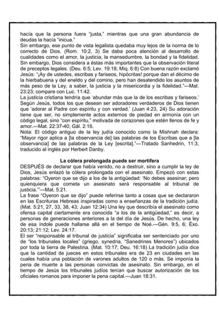 hacía que la persona fuera “justa,” mientras que una gran abundancia de
deudas la hacía “inicua.”
Sin embargo, ese punto de vista legalista quedaba muy lejos de la norma de lo
correcto de Dios. (Rom. 10:2, 3) Se daba poca atención al desarrollo de
cualidades como el amor, la justicia, la mansedumbre, la bondad y la fidelidad.
Sin embargo, Dios considera a éstas más importantes que la observación literal
de preceptos legales. (Deu. 6:5; Lev. 19:18; Miq. 6:8) Con buena razón exclamó
Jesús: “¡Ay de ustedes, escribas y fariseos, hipócritas! porque dan el décimo de
la hierbabuena y del eneldo y del comino, pero han desatendido los asuntos de
más peso de la Ley, a saber, la justicia y la misericordia y la fidelidad.”—Mat.
23:23; compare con Luc. 11:42.
La justicia cristiana tendría que ‘abundar más que la de los escribas y fariseos.’
Según Jesús, todos los que desean ser adoradores verdaderos de Dios tienen
que ‘adorar al Padre con espíritu y con verdad.’ (Juan 4:23, 24) Su adoración
tiene que ser, no simplemente actos externos de piedad en armonía con un
código legal, sino “con espíritu,” motivada de corazones que estén llenos de fe y
amor.—Mat. 22:37-40; Gál. 2:16.
Nota: El código antiguo de la ley judía conocido como la Mishnah declara:
“Mayor rigor aplica a [la observancia de] las palabras de los Escribas que a [la
observancia] de las palabras de la Ley [escrita].”—Tratado Sanhedrin, 11:3,
traducido al inglés por Herbert Danby.

                   La cólera prolongada puede ser mortífera
DESPUÉS de declarar que había venido, no a destruir, sino a cumplir la ley de
Dios, Jesús enlazó la cólera prolongada con el asesinato. Empezó con estas
palabras: “Oyeron que se dijo a los de la antigüedad: ‘No debes asesinar; pero
quienquiera que cometa un asesinato será responsable al tribunal de
justicia.’”—Mat. 5:21.
La frase “Oyeron que se dijo” puede referirse tanto a cosas que se declararon
en las Escrituras Hebreas inspiradas como a enseñanzas de la tradición judía.
(Mat. 5:21, 27, 33, 38, 43; Juan 12:34) Una ley que describía el asesinato como
ofensa capital ciertamente era conocida “a los de la antigüedad,” es decir, a
personas de generaciones anteriores a la del día de Jesús. De hecho, una ley
de esa índole puede hallarse allá en el tiempo de Noé.—Gén. 9:5, 6; Éxo.
20:13; 21:12; Lev. 24:17.
El ser “responsable al tribunal de justicia” significaba ser sentenciado por uno
de “los tribunales locales” (griego, synedria, “Sanedrines Menores”) ubicados
por toda la tierra de Palestina. (Mat. 10:17; Deu. 16:18) La tradición judía dice
que la cantidad de jueces en estos tribunales era de 23 en ciudades en las
cuales había una población de varones adultos de 120 o más. Se imponía la
pena de muerte a las personas convictas de asesinato. Sin embargo, en el
tiempo de Jesús los tribunales judíos tenían que buscar autorización de los
oficiales romanos para imponer la pena capital.—Juan 18:31.
 