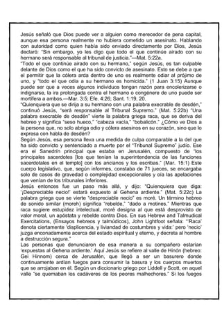 Jesús señaló que Dios puede ver a alguien como merecedor de pena capital,
aunque esa persona realmente no hubiera cometido un asesinato. Hablando
con autoridad como quien había sido enviado directamente por Dios, Jesús
declaró: “Sin embargo, yo les digo que todo el que continúe airado con su
hermano será responsable al tribunal de justicia.”—Mat. 5:22a.
“Todo el que continúe airado con su hermano,” según Jesús, es tan culpable
delante de Dios como el que ha sido convicto de asesinato. Esto se debe a que
el permitir que la cólera arda dentro de uno es realmente odiar al prójimo de
uno, y “todo el que odia a su hermano es homicida.” (1 Juan 3:15) Aunque
puede ser que a veces algunos individuos tengan razón para encolerizarse o
indignarse, la ira prolongada contra el hermano o congénere de uno puede ser
mortífera a ambos.—Mar. 3:5; Efe. 4:26; Sant. 1:19, 20.
“Quienquiera que se dirija a su hermano con una palabra execrable de desdén,”
continuó Jesús, “será responsable al Tribunal Supremo.” (Mat. 5:22b) “Una
palabra execrable de desdén” vierte la palabra griega raca, que se deriva del
hebreo y significa “seso hueco,” “cabeza vacía,” “bobalicón.” ¿Cómo ve Dios a
la persona que, no solo abriga odio y cólera asesinos en su corazón, sino que lo
expresa con habla de desdén?
Según Jesús, esa persona lleva una medida de culpa comparable a la del que
ha sido convicto y sentenciado a muerte por el “Tribunal Supremo” judío. Ese
era el Sanedrín principal que estaba en Jerusalén, compuesto de “los
principales sacerdotes [los que tenían la superintendencia de las funciones
sacerdotales en el templo] con los ancianos y los escribas.” (Mar. 15:1) Este
cuerpo legislativo, que, según informes, constaba de 71 jueces, se encargaba
solo de casos de gravedad o complejidad excepcionales y oía las apelaciones
que venían de los tribunales inferiores.
Jesús entonces fue un paso más allá, y dijo: “Quienquiera que diga:
‘¡Despreciable necio!’ estará expuesto al Gehena ardiente.” (Mat. 5:22c) La
palabra griega que se vierte “despreciable necio” es moré. Un término hebreo
de sonido similar (moreh) significa “rebelde,” “dado a motines.” Mientras que
raca sugiere estupidez intelectual, moré designa al que está desprovisto de
valor moral, un apóstata y rebelde contra Dios. En sus Hebrew and Talmudical
Exercitations, (Ensayos hebreos y talmúdicos), John Lightfoot señala: “‘Raca’
denota ciertamente ‘displicencia, y liviandad de costumbres y vida:’ pero ‘necio’
juzga enconadamente acerca del estado espiritual y eterno, y decreta al hombre
a destrucción segura.”
Las personas que denunciaron de esa manera a su compañero estarían
‘expuestas al Gehena ardiente.’ Aquí Jesús se refiere al valle de Hinón (hebreo:
Gei Hinnom) cerca de Jerusalén, que llegó a ser un basurero donde
continuamente ardían fuegos para consumir la basura y los cuerpos muertos
que se arrojaban en él. Según un diccionario griego por Liddell y Scott, en aquel
valle “se quemaban los cadáveres de los peores malhechores.” Si los fuegos
 