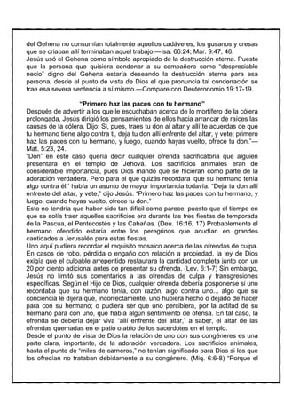 del Gehena no consumían totalmente aquellos cadáveres, los gusanos y cresas
que se criaban allí terminaban aquel trabajo.—Isa. 66:24; Mar. 9:47, 48.
Jesús usó el Gehena como símbolo apropiado de la destrucción eterna. Puesto
que la persona que quisiera condenar a su compañero como “despreciable
necio” digno del Gehena estaría deseando la destrucción eterna para esa
persona, desde el punto de vista de Dios el que pronuncia tal condenación se
trae esa severa sentencia a sí mismo.—Compare con Deuteronomio 19:17-19.

                    “Primero haz las paces con tu hermano”
Después de advertir a los que le escuchaban acerca de lo mortífero de la cólera
prolongada, Jesús dirigió los pensamientos de ellos hacia arrancar de raíces las
causas de la cólera. Dijo: Si, pues, traes tu don al altar y allí te acuerdas de que
tu hermano tiene algo contra ti, deja tu don allí enfrente del altar, y vete; primero
haz las paces con tu hermano, y luego, cuando hayas vuelto, ofrece tu don.”—
Mat. 5:23, 24.
“Don” en este caso quería decir cualquier ofrenda sacrificatoria que alguien
presentara en el templo de Jehová. Los sacrificios animales eran de
considerable importancia, pues Dios mandó que se hicieran como parte de la
adoración verdadera. Pero para el que quizás recordara ‘que su hermano tenía
algo contra él,’ había un asunto de mayor importancia todavía. “Deja tu don allí
enfrente del altar, y vete,” dijo Jesús. “Primero haz las paces con tu hermano, y
luego, cuando hayas vuelto, ofrece tu don.”
Esto no tendría que haber sido tan difícil como parece, puesto que el tiempo en
que se solía traer aquellos sacrificios era durante las tres fiestas de temporada
de la Pascua, el Pentecostés y las Cabañas. (Deu. 16:16, 17) Probablemente el
hermano ofendido estaría entre los peregrinos que acudían en grandes
cantidades a Jerusalén para estas fiestas.
Uno aquí pudiera recordar el requisito mosaico acerca de las ofrendas de culpa.
En casos de robo, pérdida o engaño con relación a propiedad, la ley de Dios
exigía que el culpable arrepentido restaurara la cantidad completa junto con un
20 por ciento adicional antes de presentar su ofrenda. (Lev. 6:1-7) Sin embargo,
Jesús no limitó sus comentarios a las ofrendas de culpa y transgresiones
específicas. Según el Hijo de Dios, cualquier ofrenda debería posponerse si uno
recordaba que su hermano tenía, con razón, algo contra uno... algo que su
conciencia le dijera que, incorrectamente, uno hubiera hecho o dejado de hacer
para con su hermano; o pudiera ser que uno percibiera, por la actitud de su
hermano para con uno, que había algún sentimiento de ofensa. En tal caso, la
ofrenda se debería dejar viva “allí enfrente del altar,” a saber, el altar de las
ofrendas quemadas en el patio o atrio de los sacerdotes en el templo.
Desde el punto de vista de Dios la relación de uno con sus congéneres es una
parte clara, importante, de la adoración verdadera. Los sacrificios animales,
hasta el punto de “miles de carneros,” no tenían significado para Dios si los que
los ofrecían no trataban debidamente a su congénere. (Miq. 6:6-8) “Porque el
 