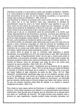 miembros se pierda y no que todo tu cuerpo sea arrojado al Gehena. También,
si tu mano derecha te está haciendo tropezar, córtala y échala de ti. Porque
más provechoso te es que uno de tus miembros se pierda y no que todo tu
cuerpo vaya a parar en el Gehena.”—Mat. 5:29, 30.
Las Escrituras se refieren al proceder justo como ‘andar con Dios.’ (Gén. 5:22;
6:9) ¿Qué hay si el “ojo derecho” (que aquí representa la facultad de
concentración visual de uno) o la “mano derecha” (que significa lo que uno
hace, como con las manos de uno) fuera a hacer que uno ‘tropezara,’ es decir,
cayera de la senda de la obediencia a Dios? En ese caso, uno tiene que tomar
acción similar a la de arrancarse el ojo o cortarse la mano. ¿Cómo?
Puesto que el ojo es un importante canal de comunicación a la mente, que
influye vigorosamente en las emociones y acciones, uno tiene que restringir sus
ojos de concentrarse en vistas impropias. (Pro. 4:25; Luc. 11:34) Job expresó el
punto de vista apropiado cuando declaró: “Un pacto he celebrado con mis ojos.
Por eso ¿cómo pudiera yo mostrarme atento a una virgen?”—Job 31:1.
De manera similar, es necesario estar alerta para que lo que uno hace con sus
manos u otros miembros corporales no viole las normas de moralidad de la
Biblia. A este respecto, el apóstol Pablo escribe: “Amortigüen, por lo tanto, los
miembros de su cuerpo que están sobre la tierra en lo que toca a fornicación,
inmundicia, apetito sexual, deseo perjudicial y codicia.”—Col. 3:5.
Es común entre la gente el que un individuo esté dispuesto a perder
literalmente una extremidad con el fin de conservarse la vida. Más vital todavía
es, según Jesús, el figurativamente ‘echar’ de uno ojos y manos para evitar el
pensamiento y las acciones inmorales, porque solo de este modo pueden las
personas escapar la destrucción eterna simbolizada por el Gehena ardiente, “el
montón de basura” cerca de Jerusalén que ardía de día y de noche para
consumir su sucio contenido.—Mat. 5:29, 30, J. B. Phillips.
“Además se dijo,” continuó Jesús: “‘Cualquiera que se divorcie de su esposa,
déle un certificado de divorcio.’” (Mat. 5:31) La ley de Dios por medio de Moisés
le permitía al hombre divorciarse de su esposa si ‘no hallara favor a sus ojos
por haber hallado él algo indecente de parte de ella.’ (Deu. 24:1-4) “Algo
indecente” evidentemente significaba algo que no era adulterio, porque, como
ya se ha señalado, por ese crimen se imponía la pena de muerte bajo la ley
mosaica. Sin embargo, puesto que Dios ‘odiaba un divorciarse,’ es razonable
que las razones válidas para el divorcio tengan que haber sido serias, como la
de que una esposa mostrara crasa falta de respeto a su esposo o causara
vergüenza a la casa.—Mal. 2:16.

Pero hasta en esos casos serios las Escrituras ni mandaban ni estimulaban el
divorcio. Como factor disuasivo con relación a un apresuramiento para disolver
matrimonios, Dios decretó que el esposo que se divorciara de su esposa tenía
que darle un “certificado de divorcio.” Se exigía tiempo para preparar esto y
ponerlo en vigor legalmente. Aquello pudiera haber envuelto consultas con
 
