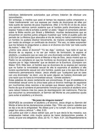 individuos debidamente autorizados que primero tratarían de efectuar una
reconciliación.
Sin embargo, a medida que pasó el tiempo los esposos judíos empezaron a
‘tratar traidoramente’ con sus esposas por medio de divorciarse de ellas por
toda suerte de razones de poca importancia. (Mal. 2:13-16) En el día de Jesús
una opinión rabínica común sostenía que el hombre podía divorciarse de su
esposa “hasta si ella le echaba a perder un plato.” Según el comentario alemán
sobre la Biblia escrito por Strack y Billerbeck, muchas declaraciones que se
encuentran en escritos judíos antiguos muestran que “entre el pueblo judío del
período de La Mishna [que abarcaba el día de Jesús] no había matrimonio que
un hombre no pudiera disolver brevemente, de manera completamente legal,
por medio de entregar un certificado de divorcio.” Por eso, no debe sorprender
que los fariseos le preguntaran a Jesús si el divorcio era lícito “por toda suerte
de motivo.”—Mat. 19:3.
¿Cómo veía Jesús el divorcio? “Yo les digo,” continuó, “que todo el que se
divorcie de su esposa, a no ser por motivo de fornicación, la expone al
adulterio, y cualquiera que se case con una divorciada comete adulterio.” (Mat.
5:32) Con plena autoridad como el Mesías e Hijo de Dios, Jesús mostró que su
Padre no se complacía en que los hombres se divorciaran de sus esposas ni
siquiera por lo “algo indecente” que se declaró en la Escritura. (Compare con
Mateo 19:8.) Más bien, el hombre que se divorciara de su esposa por razones
que no fueran la inmoralidad sexual de ella la expondría al adulterio si ella
tuviera ayuntamiento sexual con otro hombre, puesto que a los ojos de Dios el
matrimonio permanecería intacto. Jesús añadió que “cualquiera que se case
con una divorciada,” es decir, una de quien alguien se hubiera divorciado por
una razón que no fuera la inmoralidad sexual, “comete adulterio.”
Estas palabras de Jesús ciertamente son provechosas. El que él establezca la
inmoralidad sexual como la única base para el divorcio restringe de separarse
por muchísimas otras razones a las parejas que desean agradar a Dios. Y el
hecho de que él condene el pensamiento inmoral que conduce al adulterio sirve
para reducir todavía más los casos de desintegración del matrimonio. Para los
que escuchan su amonestación, el Sermón del Monte es una poderosa ayuda
para evitar el adulterio y el divorcio.

                         “No juren de ninguna manera”
DESPUÉS de considerar el adulterio y el divorcio, Jesús dirigió su Sermón del
Monte al tema de las declaraciones juradas. Dijo: “Otra vez oyeron ustedes que
se dijo a los de la antigüedad: ‘No debes jurar y no cumplir, sino que tienes que
pagar tus votos a Jehová.’”—Mat. 5:33.
Los judíos que oían a Jesús sabían que, por lo que decía la ley mosaica, sus
antepasados habían oído mucho acerca de hacer declaraciones juradas. A
veces, el jurar era obligatorio. (Éxo. 22:10, 11; Núm. 5:21, 22) Repetidamente la
 