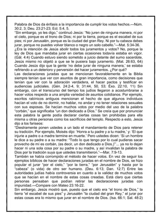 Palabra de Dios da énfasis a la importancia de cumplir los votos hechos.—Núm.
30:2, 3; Deu. 23:21-23; Ecl. 5:4, 5.
“Sin embargo, yo les digo,” continuó Jesús: “No juren de ninguna manera, ni por
el cielo, porque es el trono de Dios; ni por la tierra, porque es el escabel de sus
pies; ni por Jerusalén, porque es la ciudad del gran Rey. Ni por tu cabeza debes
jurar, porque no puedes volver blanco o negro un solo cabello.”—Mat. 5:34-36.
¿Era la intención de Jesús abolir todos los juramentos y votos? No, porque la
ley de Dios que mandaba jurar en ciertas ocasiones todavía estaba en vigor.
(Gál. 4:4) Cuando estuvo siendo sometido a juicio delante del sumo sacerdote,
Jesús mismo no objetó a que se le pusiera bajo juramento. (Mat. 26:63, 64)
Cuando Jesús dijo que la gente ‘no debe jurar de ninguna manera,’ se estaba
refiriendo a un deterioro y perversión del hacer juramentos. ¿Por qué?
Las declaraciones juradas que se mencionan favorablemente en la Biblia
siempre tenían que ver con asuntos de gran importancia, como decisiones que
tenían que ver con la adoración verdadera, el hacer pactos y testificar en
audiencias judiciales. (Gén. 24:2-4, 9; 31:44, 50, 53; Éxo. 22:10, 11) Sin
embargo, con el transcurso del tiempo los judíos llegaron a acostumbrarse a
hacer votos respecto a una amplia variedad de asuntos cotidianos. Por ejemplo,
escritos rabínicos antiguos mencionan el hecho de que algunos individuos
hacían el voto de no dormir, no hablar, no andar y no tener relaciones sexuales
con sus esposas. Se hacían muchos votos por medio del uso de la palabra
“corbán,” que significaba “un don dedicado a Dios.” Se creía que por pronunciar
esta palabra la gente podía declarar ciertas cosas tan prohibidas para ella
misma u otras personas como los sacrificios del templo. Respecto a esto, Jesús
dijo a los fariseos:
“Diestramente ponen ustedes a un lado el mandamiento de Dios para retener
su tradición. Por ejemplo, Moisés dijo: ‘Honra a tu padre y a tu madre,’ y: ‘El que
injurie a padre o a madre termine en muerte.’ Pero ustedes dicen: ‘Si un hombre
le dice a su padre o a su madre: “Todo lo que tengo por lo cual pudieras sacar
provecho de mí es corbán, (es decir, un don dedicado a Dios,)”’... ya no lo dejan
hacer ni una sola cosa por su padre o su madre, y así invalidan la palabra de
Dios por la tradición suya que ustedes transmitieron.”—Mar. 7:9-13.
También se había corrompido el método de hacer votos. En vez de seguir los
ejemplos bíblicos de hacer declaraciones juradas en el nombre de Dios, se hizo
popular el jurar “por el cielo,” “por la tierra,” “por Jerusalén” y hasta por la
“cabeza” (o vida) de otro ser humano. (Deu. 6:13; Dan. 12:7) Entre las
autoridades judías había controversia en cuanto a la validez de muchos votos
que se hacían en el nombre de estas cosas creadas. Está claro que ciertas
personas pensaban que podían retirar las declaraciones juradas con
impunidad.—Compare con Mateo 23:16-22.
Sin embargo, Jesús mostró que, puesto que el cielo era “el trono de Dios,” la
tierra “el escabel de sus pies” y Jerusalén “la ciudad del gran Rey,” el jurar por
estas cosas era lo mismo que jurar en el nombre de Dios. (Isa. 66:1; Sal. 48:2)
 
