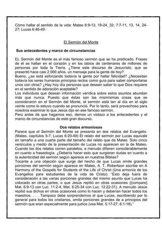 Cómo hallar el sentido de la vida: Mateo 6:9-13, 19-24, 33; 7:7-11, 13, 14, 24-
27; Lucas 6:46-49.


                             El Sermón del Monte

Sus antecedentes y marco de circunstancias

EL Sermón del Monte es el más famoso sermón que se ha predicado. Frases
de él se hallan en el corazón y en los labios de centenares de millones de
personas por toda la Tierra. ¿Tiene este discurso de Jesucristo, que se
presentó hace casi 2.000 años, un mensaje para la gente de hoy?
Bueno, ¿se está esforzando todavía la gente por hallar felicidad? ¿Necesitan
todavía los seres humanos principios rectos como guía para saber comportarse
unos con otros? ¿Hay hoy día personas que deseen saber lo que Dios requiere
en el sentido de adoración aceptable?
Los individuos que desean información verídica sobre estos asuntos abundan
más que nunca. Puesto que éstas son las mismísimas cosas que se
consideraron en el Sermón del Monte, el sermón está tan al día en el siglo
veinte como lo estuvo cuando se pronunció. Por lo tanto, será provechoso para
nosotros examinar lo que Jesús dijo en ese famoso sermón.
Pero antes de que hagamos eso, demos un vistazo a los antecedentes y el
marco de circunstancias de este gran discurso.

                            Dos relatos armoniosos
Parece que el Sermón del Monte se presenta en dos relatos del Evangelio.
(Mateo, capítulos 5-7; Lucas 6:20-49) El relato del sermón por Lucas equivale
en tamaño a una cuarta parte del tamaño del relato que da Mateo. Solo cinco
versículos y medio de la presentación de Lucas no aparecen en la de Mateo.
Cuando los dos relatos corren paralelos, a menudo difieren considerablemente
en cuanto a fraseología. ¿Debería hacer esto que surgieran dudas en cuanto a
la autenticidad del sermón según aparece en nuestras Biblias?
Tocante a una objeción que surge del hecho de que Lucas omite grandes
porciones del sermón según aparece en Mateo, A. T. Robertson escribe en A
Harmony of the Gospels for Students of the Life of Christ (Una armonía de los
Evangelios para estudiantes de la vida de Cristo): “Esto deja fuera de
consideración a las varias porciones grandes del mismo asunto que Lucas ha
colocado en otras partes, o que Jesús repitió en otras ocasiones ([compare]
Mat. 6:9-13 con Luc. 11:2-4; Mat. 6:25-34 con Luc. 12:22-31). A menudo Jesús
repitió sus dichos en otras ocasiones como lo hacen y deberían hacer todos los
maestros. . . . Tampoco debe sorprendernos el que Lucas, escribiendo por lo
general para todos los cristianos, omita porciones grandes de a principios del
sermón que eran especialmente para judíos (vea Mat. 5:17-27; 6:1-18).”
 