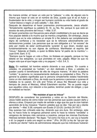 De manera similar, el hacer un voto por la “cabeza,” o vida, de alguien era lo
mismo que hacer el voto en el nombre de Dios, puesto que él es el Autor y
Sustentador de la vida; y ningún ser humano controla su vida hasta el grado de
“volver blanco o negro un solo cabello.”—Sal. 36:9.
Después de desanimar el hacer juramentos promiscuamente, Jesús añadió:
“Simplemente signifique su palabra Sí, Sí, su No, No; porque lo que está en
exceso de esto proviene del inicuo.”—Mat. 5:37.
El hacer juramentos con frecuencia para añadir credibilidad a lo que se decía se
hizo popular debido a lo mucho que se mentía y engañaba. Sin embargo, Jesús
mostró que en la vida cotidiana un simple Sí o No debería ser completamente
digno de confianza y no necesitar que se le reforzara adicionalmente con
declaraciones juradas. Las personas que se ven obligadas a ir “en exceso” de
esto por medio de estar continuamente ‘jurando’ lo que dicen, revelan que
fundamentalmente no son dignas de confianza. Manifiestan el espíritu del
“inicuo,” Satanás el Diablo, a quien la Biblia llama “el padre de la mentira.”—
Juan 8:44; Sant. 5:12.
“Siempre que le hagas un voto a Dios, no titubees en pagarlo, porque no hay
deleite en los estúpidos. Lo que prometes en voto, págalo. Mejor es que no
hagas voto que el que hagas voto y no pagues.”—Ecl. 5:4, 5.

Nota: En realidad, tal hombre estaría diciendo a sus padres: ‘En cuanto a
ustedes, mi propiedad es “corbán,” un don dedicado a Dios, y ustedes no
pueden usarla ni beneficiarse de ella de ninguna manera.’ Al decir la palabra
“corbán,” la persona no necesariamente dedicaba su propiedad a Dios. Por lo
general la palabra significaba que la persona simplemente estaba haciéndola
como un don dedicado a Dios, de modo que la persona o personas a quienes él
hablaba no la usaran. En Life and Times of Jesus the Messiah (La vida y
tiempos de Jesús el Mesías), Alfred Edersheim escribe: “No se puede negar
que aquellos votos, con relación a los padres, tendrían poder de obligar, y que
en realidad se hacían.”

                         “No resistan al que es inicuo”
DESPUÉS de considerar los juramentos y votos en su Sermón del Monte,
Jesús habló acerca de cómo tratar con las personas que quizás causen daño y
ofensa a otras. Empezó por medio de señalar a algo que los que le oían habían
aprendido de la ley mosaica: “Oyeron ustedes que se dijo: ‘Ojo por ojo y diente
por diente.’”—Mat. 5:38; compare con Éxodo 21:23-25; Levítico 24:19-21.
Hay quienes han criticado esta ley, diciendo que era dura. Sin embargo, esta
ley no hacía lícita la venganza personal como lo hace la notoria “vendetta” o
venganza de tiempos más cercanos a nosotros, porque las mismas Escrituras
Hebreas también declaran: “No digas: ‘Tal como me hizo a mí, así voy a hacerle
a él. Le pagaré a cada uno según su obrar.’” (Pro. 24:29) La ley de “ojo por ojo
y diente por diente” había de administrarse después que los individuos hubieran
 