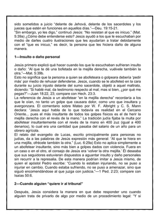 sido sometidos a juicio “delante de Jehová, delante de los sacerdotes y los
jueces que estén en funciones en aquellos días.”—Deu. 19:15-21.
“Sin embargo, yo les digo,” continuó Jesús: “No resistan al que es inicuo.” (Mat.
5:39a) ¿Cómo debe entenderse esto? Jesús ayudó a los que le escuchaban por
medio de darles cuatro ilustraciones que les ayudarían a tratar debidamente
con el “que es inicuo,” es decir, la persona que les hiciera daño de alguna
manera.

1—Insulto o daño personal

Jesús primero explicó qué hacer cuando los que le escuchaban sufrieran insulto
o daño: “Al que te dé una bofetada en la mejilla derecha, vuélvele también la
otra.”—Mat. 5:39b.
Esto no significa que la persona a quien se abofeteara o golpeara debería ‘pedir
más’ por medio de rehusar defenderse. Jesús, cuando se le abofeteó en la cara
durante su juicio injusto delante del sumo sacerdote, objetó a aquel maltrato,
diciendo: “Si hablé mal, da testimonio respecto al mal; mas si bien, ¿por qué me
pegas?”—Juan 18:22, 23; compare con Hech. 23:3.
La referencia de Jesús a un abofetear “en la mejilla derecha” recordaría a los
que le oían, no tanto un golpe que causara dolor, como uno que insultara y
avergonzara. El comentario sobre Mateo por W. F. Albright y C. S. Mann
declara: “Jesús aquí habla de lo que todavía es realidad en el Cercano
Oriente... pues el más insultante de todos los golpes físicos es el de herir la
mejilla derecha con el revés de la mano.” La tradición judía fijaba la multa por
abofetear insultantemente con el revés de la mano en 400 zuz (igual a 400
denarios), lo cual era una cantidad que pasaba del salario de un año para un
obrero agrícola.
El relato del evangelio de Lucas, escrito principalmente para personas no
judías, da a las palabras de Jesús expresión más general: “Al que te hiera en
una mejilla, ofrécele también la otra.” (Luc. 6:29a) Esto no aplica simplemente a
un abofetear insultante, sino más bien a golpes dados con violencia. Fuera en
un caso o en el otro, el consejo de Jesús era ‘volver la otra mejilla.’ Él deseaba
que sus seguidores estuvieran dispuestos a aguantar insulto y daño personales
sin recurrir a la represalia. De esta manera podrían imitar a Jesús mismo, de
quien el apóstol Pedro escribe: “Cuando lo estaban injuriando, no se puso a
injuriar en cambio. Cuando estaba sufriendo, no se puso a amenazar, sino que
siguió encomendándose al que juzga con justicia.”—1 Ped. 2:23; compare con
Isaías 50:6.

2—Cuando alguien “quiere ir al tribunal”

Después, Jesús considera la manera en que debe responder uno cuando
alguien trata de privarlo de algo por medio de un procedimiento legal: “Y si
 