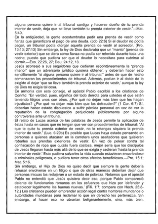 alguna persona quiere ir al tribunal contigo y hacerse dueño de tu prenda
interior de vestir, deja que se lleve también tu prenda exterior de vestir.”—Mat.
5:40.
En la antigüedad, la gente acostumbraba pedir una prenda de vestir como
fianza que garantizara el pago de una deuda. (Job 22:6) Si el deudor no podía
pagar, un tribunal podía otorgar aquella prenda de vestir al acreedor. (Pro.
13:13; 27:13) Sin embargo, la ley de Dios declaraba que un “manto” (prenda de
vestir exterior) que se diera como fianza no podía ser retenido durante toda una
noche, puesto que pudiera ser que el deudor lo necesitara para cubrirse al
dormir.—Éxo. 22:26, 27; Deu. 24:12, 13.
Jesús aconsejó a sus seguidores que cedieran espontáneamente la “prenda
interior” que un adversario jurídico quisiera obtener; y deberían hacer esto
sencillamente “si alguna persona quiere ir al tribunal,” antes de que de hecho
comenzaran los procedimientos de tribunal. Además, podían ir al doble de lo
exigido al dejar ‘que se lleve también la prenda exterior de vestir,’ aunque la ley
de Dios no exigía tal cosa.
En armonía con este consejo, el apóstol Pablo escribió a los cristianos de
Corinto: “En verdad, pues, significa del todo derrota para ustedes el que estén
teniendo litigios unos con otros. ¿Por qué no dejan más bien que les hagan
injusticias? ¿Por qué no dejan más bien que los defrauden?” (1 Cor. 6:7) Sí,
deberían haber estado dispuestos a sufrir pérdida personal en vez de ver la
reputación de la congregación perjudicada públicamente por alguna
controversia ante un tribunal.
El relato de Lucas acerca de las palabras de Jesús permite la aplicación de
éstas hasta en casos que no tengan que ver con procedimientos de tribunal: “Al
que te quite tu prenda exterior de vestir, no le retengas siquiera la prenda
interior de vestir.” (Luc. 6:29b) Es posible que Lucas haya estado pensando en
personas a quienes atacaran en la carretera unos asaltadores que quisieran
robarles sus prendas exteriores de vestir. En vez de pelear contra tal
confiscación de ropa que quizás fuera costosa, mejor sería que los discípulos
de Jesús llegaran hasta más allá de lo que se exigía y cedieran ‘hasta la prenda
interior de vestir.’ Esto pudiera salvarles la vida cuando estuvieran encarándose
a criminales peligrosos, o pudiera tener otros efectos beneficiosos.—Pro. 15:1;
Mat. 5:16.
Sin embargo, el Hijo de Dios no quiso decir que siempre la gente debería
rehusar envolverse en un litigio o que de otras maneras deberían dejar que
personas inicuas las redujeran a un estado de pobreza. Notamos que el apóstol
Pablo no entendió que Jesús quisiera decir eso, porque Pablo compareció
delante de funcionarios romanos en los esfuerzos que hizo por ‘defender y
establecer legalmente las buenas nuevas.’ (Fili. 1:7; compare con Hech. 25:8-
12.) Los cristianos pueden emprender acción legal contra hombres mundanos o
autoridades mundanas para reclamar lo que en derecho les pertenezca. Sin
embargo, al hacer eso no obrarían beligerantemente, sino, más bien,
 