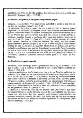 apaciblemente. Pero en la vida cotidiana los cristianos deben desarrollar una
disposición de ceder.—Rom. 12:17-19.

3—Servicio obligatorio a un agente del gobierno seglar

Después, Jesús declaró: “Y si alguien bajo autoridad te obliga a una milla de
servicio, ve con él dos millas.”—Mat. 5:41.
La expresión ‘te obliga a servir’ es una traducción de la palabra griega
angareuo, que se adoptó del lenguaje persa. Originalmente, este término tenía
que ver con la actividad de los correos o mensajeros públicos autorizados por el
rey de Persia. Los correos tenían autoridad para obligar a rendir servicio a
hombres, caballos, barcos y cualquier otra cosa que pudiera apresurar el
negocio oficial. (Compare con Ester 3:13, 15; 8:10, 14.) Los romanos adoptaron
este sistema. Durante el ministerio terrestre de Jesús, los funcionarios
gubernamentales podían obligar a los judíos a llevar cargas o hacer trabajo
forzado de otra índole. (Mat. 27:32; Mar. 15:21) Para los judíos, este servicio
obligado a gentiles era algo que les disgustaba intensamente. Pero Jesús dio a
los que le escuchaban la advertencia de ejecutarlo alegremente. De hecho, si
se les obligaba a ir la distancia de una milla romana (aproximadamente 1,5
kilómetros), deberían ofrecerse voluntariamente para ir el doble de esa
distancia.

4—Al solicitarse ayuda material

Siguiendo, Jesús aconsejó mostrar generosidad al dar ayuda material: “Da al
que te pida, y no le vuelvas la espalda al que quiera pedirte prestado sin
interés.”—Mat. 5:42.
Los que escuchaban a Jesús recordarían que la ley de Dios les prohibía a los
israelitas pedir interés en los préstamos que hicieran a sus compañeros judíos.
(Éxo. 22:25; Lev. 25:37; Deu. 23:20) Además, aquella ley también decretaba:
“No debes endurecer tu corazón ni ser como un puño con tu hermano pobre.
Porque debes abrirle tu mano generosamente y sin falta prestarle sobre fianzas
cuanto necesite, de lo que esté necesitado.” (Deu. 15:7, 8) Como el Mesías y
“cumplidor” de la ley de Dios, Jesús fue hasta más allá al recomendar el espíritu
del dar generoso.—Mat. 5:17; Hech. 20:35.
Ciertamente el consejo de Jesús aquí es de gran valor. Las personas que optan
por desprenderse del orgullo personal y hasta de cosas valiosas más bien que
pelear por retenerlas, las que ejecutan asignaciones desagradables sin
quejarse y que alegremente dan de lo que tienen para ayudar a otros que se
encuentran en necesidad inmediata son tanto agradables a su congénere como
amadas por Dios.—2 Cor. 9:7.
 