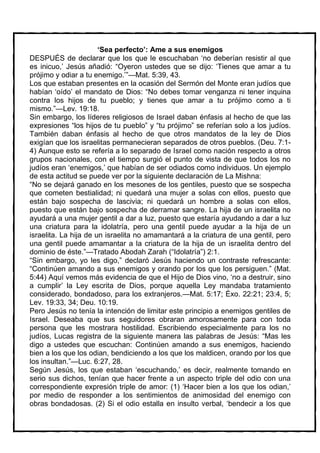 ‘Sea perfecto’: Ame a sus enemigos
DESPUÉS de declarar que los que le escuchaban ‘no deberían resistir al que
es inicuo,’ Jesús añadió: “Oyeron ustedes que se dijo: ‘Tienes que amar a tu
prójimo y odiar a tu enemigo.’”—Mat. 5:39, 43.
Los que estaban presentes en la ocasión del Sermón del Monte eran judíos que
habían ‘oído’ el mandato de Dios: “No debes tomar venganza ni tener inquina
contra los hijos de tu pueblo; y tienes que amar a tu prójimo como a ti
mismo.”—Lev. 19:18.
Sin embargo, los líderes religiosos de Israel daban énfasis al hecho de que las
expresiones “los hijos de tu pueblo” y “tu prójimo” se referían solo a los judíos.
También daban énfasis al hecho de que otros mandatos de la ley de Dios
exigían que los israelitas permanecieran separados de otros pueblos. (Deu. 7:1-
4) Aunque esto se refería a lo separado de Israel como nación respecto a otros
grupos nacionales, con el tiempo surgió el punto de vista de que todos los no
judíos eran ‘enemigos,’ que habían de ser odiados como individuos. Un ejemplo
de esta actitud se puede ver por la siguiente declaración de La Mishna:
“No se dejará ganado en los mesones de los gentiles, puesto que se sospecha
que cometen bestialidad; ni quedará una mujer a solas con ellos, puesto que
están bajo sospecha de lascivia; ni quedará un hombre a solas con ellos,
puesto que están bajo sospecha de derramar sangre. La hija de un israelita no
ayudará a una mujer gentil a dar a luz, puesto que estaría ayudando a dar a luz
una criatura para la idolatría, pero una gentil puede ayudar a la hija de un
israelita. La hija de un israelita no amamantará a la criatura de una gentil, pero
una gentil puede amamantar a la criatura de la hija de un israelita dentro del
dominio de éste.”—Tratado Abodah Zarah (“Idolatría”) 2:1.
“Sin embargo, yo les digo,” declaró Jesús haciendo un contraste refrescante:
“Continúen amando a sus enemigos y orando por los que los persiguen.” (Mat.
5:44) Aquí vemos más evidencia de que el Hijo de Dios vino, ‘no a destruir, sino
a cumplir’ la Ley escrita de Dios, porque aquella Ley mandaba tratamiento
considerado, bondadoso, para los extranjeros.—Mat. 5:17; Éxo. 22:21; 23:4, 5;
Lev. 19:33, 34; Deu. 10:19.
Pero Jesús no tenía la intención de limitar este principio a enemigos gentiles de
Israel. Deseaba que sus seguidores obraran amorosamente para con toda
persona que les mostrara hostilidad. Escribiendo especialmente para los no
judíos, Lucas registra de la siguiente manera las palabras de Jesús: “Mas les
digo a ustedes que escuchan: Continúen amando a sus enemigos, haciendo
bien a los que los odian, bendiciendo a los que los maldicen, orando por los que
los insultan.”—Luc. 6:27, 28.
Según Jesús, los que estaban ‘escuchando,’ es decir, realmente tomando en
serio sus dichos, tenían que hacer frente a un aspecto triple del odio con una
correspondiente expresión triple de amor: (1) ‘Hacer bien a los que los odian,’
por medio de responder a los sentimientos de animosidad del enemigo con
obras bondadosas. (2) Si el odio estalla en insulto verbal, ‘bendecir a los que
 