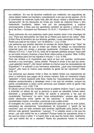 los maldicen.’ En vez de devolver maldición por maldición, los seguidores de
Jesús deben hablar con bondad y consideración a los que se les oponen. (3) Si
la enemistad se extiende hasta más allá del abuso verbal y efectivamente es
‘persecución’ de los discípulos de Cristo por medio de violencia física u otro
tratamiento ‘insultante,’ deben ‘orar por’ los perseguidores, y suplicar
amorosamente a Dios que los opositores cambien de opinión y entren en el
favor de Dios.—Compare con Romanos 12:14-21; 1 Corintios 4:12; 1 Pedro 3:8,
9.
Jesús entonces dio una poderosa razón para mostrar amor a los enemigos de
uno: “Para que demuestren ser hijos de su Padre que está en los cielos.” (Mat.
5:45a) Para el beneficio de sus lectores gentiles, Lucas reemplaza la frase: “su
Padre que está en los cielos,” con “el Altísimo.”—Luc. 6:35a.
Las personas que prestan atención al consejo de Jesús llegan a ser “hijos” de
Dios en el sentido de que lo imitan por medio de reflejar su benevolencia
imparcial para con amigo y enemigo igualmente. (Compare con Mateo 5:9;
Efesios 4:31-5:2; 1 Juan 3:9-12.) Dios da el ejemplo perfecto porque “hace salir
su sol sobre inicuos y buenos y hace llover sobre justos e injustos” (Mat. 5:45b);
“es bondadoso para con los ingratos e inicuos.”—Luc. 6:35b.
Para dar énfasis a lo importante que sería el que sus oyentes ‘continuaran
amando a sus enemigos,’ Jesús añadió: “Porque si aman a los que los aman,
¿qué galardón tienen? ¿No hacen también la misma cosa los recaudadores de
impuestos? Y si saludan a sus hermanos solamente, ¿qué cosa extraordinaria
hacen? ¿No hace la misma cosa también la gente de las naciones?”—Mat.
5:46, 47.
Las personas que desean imitar a Dios no deben limitar sus expresiones de
amor a individuos que pagan de la misma manera. Esto no merecería ningún
“galardón” o favor especial ante Dios. Hasta los “recaudadores de impuestos”
estaban acostumbrados a desplegar amor a los que los amaban, aunque los
judíos consideraban a éstos como personas que estaban entre la gente más
despreciable.—Luc. 5:30; 7:34.
El saludo común entre los israelitas incluía la palabra shalom (“paz”), que daba
a entender un deseo de que la persona a quien se saludaba tuviera salud,
bienestar y prosperidad. El limitar tal saludo a personas a las que se
consideraba “hermanos” no sería “cosa extraordinaria,” porque algo similar
podía observarse entre “gente de las naciones,” a quienes los judíos
consideraban impíos, inmundos y personas a las cuales evitar.
El evangelio de Lucas, escrito con consideración para los que no eran judíos,
reemplaza las expresiones “recaudadores de impuestos” y “gente de las
naciones” (que en este contexto solo tendrían significado para judíos) con el
término más general “pecadores.” Leemos: “Y si ustedes aman a los que los
aman, ¿de qué mérito les es a ustedes? Porque hasta los pecadores aman a
los que los aman a ellos. Y si hacen bien a los que les hacen bien, realmente,
¿de qué mérito les es a ustedes? Hasta los pecadores hacen lo mismo.
 