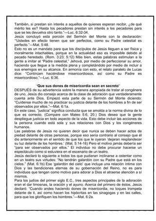 También, si prestan sin interés a aquellos de quienes esperan recibir, ¿de qué
mérito les es? Hasta los pecadores prestan sin interés a los pecadores para
que se les devuelva otro tanto.”—Luc. 6:32-34.
Jesús concluyó esta porción del Sermón del Monte con la declaración:
‘“Ustedes en efecto tienen que ser perfectos, como su Padre celestial es
perfecto.”—Mat. 5:48.
Esto no es un mandato para que los discípulos de Jesús lleguen a ser física y
moralmente intachables, porque en la actualidad eso es imposible debido al
pecado heredado. (Rom. 3:23; 5:12) Más bien, estas palabras estimulan a la
gente a imitar al “Padre celestial,” Jehová, por medio de perfeccionar su amor,
haciendo que llegue a la medida plena y completándolo por medio de incluir a
sus enemigos en su alcance. En armonía con esto, el relato paralelo de Lucas
dice: “Continúen haciéndose misericordiosos, así como su Padre es
misericordioso.”—Luc. 6:36.

               ‘Que sus dones de misericordia sean en secreto’
DESPUÉS de su advertencia sobre la manera apropiada de tratar al congénere
de uno, Jesús dio consejo acerca de la clase de adoración que verdaderamente
cuenta ante Dios. Empezó esta parte de su Sermón del Monte diciendo:
“Cuídense mucho de no practicar su justicia delante de los hombres a fin de ser
observados por ellos.”—Mat. 6:1a.
En este caso, “justicia” significa conducta que se amolda a la norma divina de lo
que es correcto. (Compare con Mateo 5:6, 20.) Dios desea que la gente
despliegue justicia en todo aspecto de la vida. Esto debe incluir las acciones de
la persona cuando está sola y sus relaciones con Dios y los congéneres
humanos.
Las palabras de Jesús no quieren decir que nunca se deben hacer actos de
piedad delante de otras personas, porque eso sería contrario al consejo que él
dio anteriormente en el sentido de que los que le oyeran ‘dejaran resplandecer
su luz delante de los hombres.’ (Mat. 5:14-16) Pero el motivo jamás debería ser
“para ser observados por ellos.” El individuo no debe procurar hacerse un
espectáculo como si estuviera en el escenario de un teatro.
Jesús declaró lo siguiente a todos los que pudieran inclinarse a ostentar como
en un teatro sus virtudes: “No tendrán galardón con su Padre que está en los
cielos.” (Mat. 6:1b) Ese ‘galardón del cielo’ que incluye una relación íntima con
Dios y las bendiciones eternas de su gobernación del Reino, no es para
individuos que tengan como motivo para adorar a Dios el atraerse atención a sí
mismos.
Para los judíos del primer siglo E.C., tres aspectos principales de la adoración
eran el dar limosnas, la oración y el ayuno. Acerca del primero de éstos, Jesús
declaró: “Cuando andes haciendo dones de misericordia, no toques trompeta
delante de ti, así como hacen los hipócritas en las sinagogas y en las calles,
para que los glorifiquen los hombres.”—Mat. 6:2a.
 
