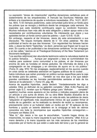 La expresión “dones de misericordia” significa donaciones caritativas para el
sostenimiento de los empobrecidos. A menudo las Escrituras Hebreas dan
énfasis a la importancia de ayudar a individuos necesitados. (Pro. 14:21; 28:27;
Isa. 58:6, 7) En tiempos posteriores, cada comunidad judía tenía un fondo para
los pobres que se recogía y distribuía desde las sinagogas cada semana. Se
esperaba que cada residente contribuyera según su condición financiera.
Muchos individuos iban más allá de esta obligación y daban apoyo extra a los
necesitados por contribuciones voluntarias. Es interesante que Jesús y sus
apóstoles tenían un fondo común para los pobres.—Juan 12:5-8; 13:29.
Sin embargo, respecto al dar limosnas, Jesús dio esta amonestación a sus
discípulos: “No toques trompeta delante de ti.” En otras palabras: ‘No des
publicidad al hecho de que das limosnas.’ Con regularidad los fariseos hacían
esto, y Jesús los llamó “hipócritas,” es decir, personas que fingían ser lo que no
eran. En cuanto a dar publicidad a las donaciones caritativas “en las sinagogas
y en las calles,” leemos en el Theological Dictionary of the New Testament (un
diccionario teológico):
“Los escritos rab[ínicos] dan abundante testimonio sobre la naturaleza teatral de
la justicia farisaica. . . . Aunque por asignación y tasa se suministraban los
medios para sostener como comunidad a los pobres, el dar limosnas por
encima de esto se fundaba en dones gratuitos. Se informaba de éstos a la
congregación en las sinagogas y en servicios de ayuno en la vía pública.”
(Tomo III, pág. 974) “En las sinagogas, esp[ecialmente] en los ayunos cuando
en crisis serias se celebraba adoración en lugares públicos de la ciudad . . . ,
había individuos que solían prometer en público sumas específicas para la caja
de fondos para los pobres. . . . También se nos dice que a los que daban
grandes cantidades se les honraba permitiéndoles sentarse al lado de los
rabinos en la adoración.”—Tomo VII, pág. 86.
Acerca de aquellos hipócritas, Jesús declaró: “Verdaderamente les digo a
ustedes: Ellos ya disfrutan de su galardón completo.” (Mat. 6:2b) Papiros del
primer siglo E.C. revelan que la Palabra griega para “disfrutan . . . completo”
(apékho) muchas veces aparecía en los recibos e indicaba posesión plena de
un artículo o una suma de dinero. En su obra Bible Studies (Estudios de la
Biblia), G. Adolf Deissmann declara que, en vista de esto, las palabras de Jesús
“adquieren el significado más cáusticamente irónico de que pueden firmar el
recibo de su galardón: se ha realizado su derecho de recibir su recompensa,
precisamente como si ya hubieran dado un recibo por él.” El aplauso de los
hombres y quizás un asiento delantero en la sinagoga al lado de rabinos
conocidos era toda la recompensa que aquellos hipócritas conseguirían.—
Compare con Mateo 23:6.
“Mas tú,” dijo Jesús a los que le escuchaban, “cuando hagas dones de
misericordia, no sepa tu mano izquierda lo que hace tu derecha.” (Mat. 6:3) La
mano derecha y la mano izquierda son los más cercanos de los miembros
corporales por el hecho de que están a cada lado del torso y por lo general se
 