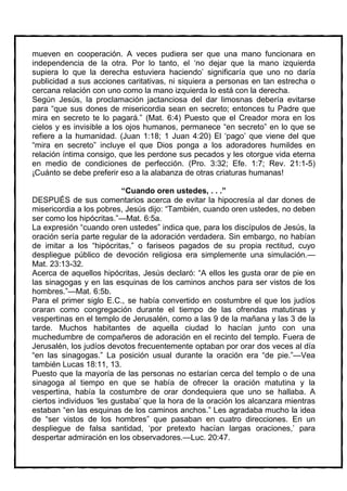 mueven en cooperación. A veces pudiera ser que una mano funcionara en
independencia de la otra. Por lo tanto, el ‘no dejar que la mano izquierda
supiera lo que la derecha estuviera haciendo’ significaría que uno no daría
publicidad a sus acciones caritativas, ni siquiera a personas en tan estrecha o
cercana relación con uno como la mano izquierda lo está con la derecha.
Según Jesús, la proclamación jactanciosa del dar limosnas debería evitarse
para “que sus dones de misericordia sean en secreto; entonces tu Padre que
mira en secreto te lo pagará.” (Mat. 6:4) Puesto que el Creador mora en los
cielos y es invisible a los ojos humanos, permanece “en secreto” en lo que se
refiere a la humanidad. (Juan 1:18; 1 Juan 4:20) El ‘pago’ que viene del que
“mira en secreto” incluye el que Dios ponga a los adoradores humildes en
relación íntima consigo, que les perdone sus pecados y les otorgue vida eterna
en medio de condiciones de perfección. (Pro. 3:32; Efe. 1:7; Rev. 21:1-5)
¡Cuánto se debe preferir eso a la alabanza de otras criaturas humanas!

                          “Cuando oren ustedes, . . .”
DESPUÉS de sus comentarios acerca de evitar la hipocresía al dar dones de
misericordia a los pobres, Jesús dijo: “También, cuando oren ustedes, no deben
ser como los hipócritas.”—Mat. 6:5a.
La expresión “cuando oren ustedes” indica que, para los discípulos de Jesús, la
oración sería parte regular de la adoración verdadera. Sin embargo, no habían
de imitar a los “hipócritas,” o fariseos pagados de su propia rectitud, cuyo
despliegue público de devoción religiosa era simplemente una simulación.—
Mat. 23:13-32.
Acerca de aquellos hipócritas, Jesús declaró: “A ellos les gusta orar de pie en
las sinagogas y en las esquinas de los caminos anchos para ser vistos de los
hombres.”—Mat. 6:5b.
Para el primer siglo E.C., se había convertido en costumbre el que los judíos
oraran como congregación durante el tiempo de las ofrendas matutinas y
vespertinas en el templo de Jerusalén, como a las 9 de la mañana y las 3 de la
tarde. Muchos habitantes de aquella ciudad lo hacían junto con una
muchedumbre de compañeros de adoración en el recinto del templo. Fuera de
Jerusalén, los judíos devotos frecuentemente optaban por orar dos veces al día
“en las sinagogas.” La posición usual durante la oración era “de pie.”—Vea
también Lucas 18:11, 13.
Puesto que la mayoría de las personas no estarían cerca del templo o de una
sinagoga al tiempo en que se había de ofrecer la oración matutina y la
vespertina, había la costumbre de orar dondequiera que uno se hallaba. A
ciertos individuos ‘les gustaba’ que la hora de la oración los alcanzara mientras
estaban “en las esquinas de los caminos anchos.” Les agradaba mucho la idea
de “ser vistos de los hombres” que pasaban en cuatro direcciones. En un
despliegue de falsa santidad, ‘por pretexto hacían largas oraciones,’ para
despertar admiración en los observadores.—Luc. 20:47.
 