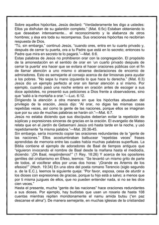 Sobre aquellos hipócritas, Jesús declaró: “Verdaderamente les digo a ustedes:
Ellos ya disfrutan de su galardón completo.” (Mat. 6:5c) Estaban obteniendo lo
que deseaban intensamente... el reconocimiento y la alabanza de otros
hombres; y ésa era toda su recompensa. Sus oraciones hipócritas no recibirían
respuesta de Dios.
“Tú, sin embargo,” continuó Jesús, “cuando ores, entra en tu cuarto privado y,
después de cerrar tu puerta, ora a tu Padre que está en lo secreto; entonces tu
Padre que mira en secreto te lo pagará.”—Mat. 6:6.
Estas palabras de Jesús no prohibieron orar con la congregación. El propósito
de la amonestación en el sentido de orar en ‘un cuarto privado después de
cerrar la puerta’ era hacer que se evitara el hacer oraciones públicas con el fin
de llamar atención a uno mismo o atraerse declaraciones de encomio de
admiradores. Esto es semejante al consejo acerca de dar limosnas para ayudar
a los pobres. “No sepa tu mano izquierda lo que hace tu derecha.” (Mat. 6:3)
Jesús dio un ejemplo perfecto al orar sin llamar atención a sí mismo. Por
ejemplo, cuando pasó una noche entera en oración antes de escoger a sus
doce apóstoles, no presentó sus peticiones a Dios frente a observadores, sino
que “salió a la montaña a orar.”—Luc. 6:12.
Dirigiendo la atención a otra manera en que los hipócritas abusaban del
privilegio de la oración, Jesús dijo: “Al orar, no digas las mismas cosas
repetidas veces, así como la gente de las naciones, porque ellos se imaginan
que por su uso de muchas palabras se harán oír.”—Mat. 6:7.
Jesús no estaba diciendo que sus discípulos deberían evitar la repetición de
súplicas y expresiones sinceras de gracias en la oración. El evangelio de Mateo
relata que en el Jardín de Getsemaní Jesús oró hasta tarde en la noche, y usó
repetidamente “la misma palabra.”—Mat. 26:36-45.
Sin embargo, sería incorrecto copiar las oraciones redundantes de la “gente de
las naciones.” Ellos acostumbraban balbucear “repetidas veces” frases
aprendidas de memoria entre las cuales había muchas palabras superfluas. La
Biblia contiene el ejemplo de adoradores de Baal de tiempos antiguos que
“siguieron invocando el nombre de Baal desde la mañana hasta el mediodía,
diciendo: ‘¡Oh Baal, respóndenos!’” (1 Rey. 18:26) Y acerca de los opositores
gentiles del cristianismo en Éfeso, leemos: “Se levantó un mismo grito de parte
de todos, al vociferar ellos por unas dos horas: ‘¡Grande es Artemis de los
efesios!’” (Hech. 19:34) En una obra del poeta romano Terencio (siglo segundo
a. de la E.C.), leemos la siguiente queja: “Por favor, esposa, cesa de aturdir a
los dioses con expresiones de gracias, porque tu hijo está a salvo; a menos que
por ti misma juzgues de ellos, que no pueden entender nada, si no se les dice
cien veces.”
Hasta el presente, mucha “gente de las naciones” hace oraciones redundantes
a sus dioses. Por ejemplo, hay budistas que usan un rosario de hasta 108
cuentas mientras repiten monótonamente el namu amida butsu (“en paz
descanse el alma”). De manera semejante, en muchas iglesias de la cristiandad
 
