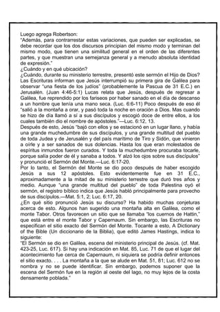 Luego agrega Robertson:
“Además, para contrarrestar estas variaciones, que pueden ser explicadas, se
debe recordar que los dos discursos principian del mismo modo y terminan del
mismo modo, que tienen una similitud general en el orden de las diferentes
partes, y que muestran una semejanza general y a menudo absoluta identidad
de expresión.”
¿Cuándo y en qué ubicación?
¿Cuándo, durante su ministerio terrestre, presentó este sermón el Hijo de Dios?
Las Escrituras informan que Jesús interrumpió su primera gira de Galilea para
observar “una fiesta de los judíos” (probablemente la Pascua de 31 E.C.) en
Jerusalén. (Juan 4:46-5:1) Lucas relata que Jesús, después de regresar a
Galilea, fue reprendido por los fariseos por haber sanado en el día de descanso
a un hombre que tenía una mano seca. (Luc. 6:6-11) Poco después de eso él
“salió a la montaña a orar, y pasó toda la noche en oración a Dios. Mas cuando
se hizo de día llamó a sí a sus discípulos y escogió doce de entre ellos, a los
cuales también dio el nombre de apóstoles.”—Luc. 6:12, 13.
Después de esto, Jesús “bajó con ellos y se estacionó en un lugar llano, y había
una grande muchedumbre de sus discípulos, y una grande multitud del pueblo
de toda Judea y de Jerusalén y del país marítimo de Tiro y Sidón, que vinieron
a oírle y a ser sanados de sus dolencias. Hasta los que eran molestados de
espíritus inmundos fueron curados. Y toda la muchedumbre procuraba tocarle,
porque salía poder de él y sanaba a todos. Y alzó los ojos sobre sus discípulos”
y pronunció el Sermón del Monte.—Luc. 6:17-20.
Por lo tanto, el Sermón del Monte se dio poco después de haber escogido
Jesús a sus 12 apóstoles. Esto evidentemente fue en 31 E.C.,
aproximadamente a la mitad de su ministerio terrestre que duró tres años y
medio. Aunque “una grande multitud del pueblo” de toda Palestina oyó el
sermón, el registro bíblico indica que Jesús habló principalmente para provecho
de sus discípulos.—Mat. 5:1, 2; Luc. 6:17, 20.
¿En qué sitio pronunció Jesús su discurso? Ha habido muchas conjeturas
acerca de esto. Algunos han sugerido una montaña alta en Galilea, como el
monte Tabor. Otros favorecen un sitio que se llamaba “los cuernos de Hattin,”
que está entre el monte Tabor y Capernaum. Sin embargo, las Escrituras no
especifican el sitio exacto del Sermón del Monte. Tocante a esto, A Dictionary
of the Bible (Un diccionario de la Biblia), que editó James Hastings, indica lo
siguiente:
“El Sermón se dio en Galilea, escena del ministerio principal de Jesús. (cf. Mat.
423-25, Luc. 617). Si hay una indicación en Mat. 85, Luc. 71 de que el lugar del
acontecimiento fue cerca de Capernaum, ni siquiera se podría definir entonces
el sitio exacto. . . . La montaña a la que se alude en Mat. 51, 81; Luc. 612 no se
nombra y no se puede identificar. Sin embargo, podemos suponer que la
escena del Sermón fue en la región al oeste del lago, no muy lejos de la costa
densamente poblada.”
 