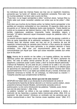 los individuos rezan las mismas frases vez tras vez en repetición mecánica,
pensando que “se harán oír” debido a tal repetición constante. Pero este “uso
de muchas palabras” no tiene valor a juicio de Dios.
“Pues bien, no se hagan semejantes a ellos,” continuó Jesús, “porque Dios su
Padre sabe qué cosas necesitan ustedes aun antes que se las pidan.”—Mat.
6:8.
Está claro que muchos de los líderes judíos ‘se habían hecho semejantes’ a los
gentiles por excesiva verbosidad en sus oraciones. El siguiente relato que se
encuentra en el Talmud de Babilonia ilustra esta tendencia: “Cierto [lector] se
inclinó en la presencia del r[abino] Hanina y dijo: Oh Dios, el grande, potente,
terrible, majestuoso, poderoso, imponente, fuerte, denodado, seguro y
honrado.” El rabino denunció aquel innecesario acopio de palabras como “un
insulto” a Dios.
La oración sincera regular que incluye alabanza, acción de gracias y petición a
Dios es parte importante de la adoración verdadera. (Fili. 4:6) Pero no sería
correcto decir las mismas cosas vez tras vez en la creencia de que tal
repetición ininterrumpida se necesita para informar a Dios acerca de nuestras
necesidades, como si Dios fuera ignorante, o no prestara atención o fuera
olvidadizo. Uno debe orar con reconocimiento pleno de que está
comunicándose con Aquel que “sabe qué cosas necesitan ustedes aun antes
que se las pidan.”

Nota: Acerca de la oración en las calles y en lugares públicos, los escritos
rabínicos judíos dan ejemplos como los siguientes: “El rabino Jochanan ha
dicho: ‘He visto al rabino Jannai ponerse de pie y orar en el Mercado de
Sepphoris y entonces andar cuatro codos y decir la oración Musaf [adicional].’”
(Talmud de Palestina) “Si uno está de pie y orando en la calle o en una zona
abierta, se echa a un lado [por] un asno, un arreador de asno o un alfarero [que
se aproxima] sin interrumpir su oración. Acerca del rabino Chanina ben Dosa
[aproximadamente 70 E.C.] se relata que estaba de pie y orando. Entonces una
serpiente venenosa lo mordió. Él, sin embargo, no interrumpió su oración.”—
Tosephta (escritos que complementan la Mishna).

              “Ustedes, pues, tienen que orar de esta manera”
DESPUÉS de haber dado a sus discípulos la amonestación de evitar el
comportamiento hipócrita de llamar atención a sí mismos cuando oraban, Jesús
presentó la famosa Oración Modelo, comúnmente conocida como el
padrenuestro. Le dio como introducción las palabras: “Ustedes, pues, tienen
que orar de esta manera.”—Mat. 6:9a.
La palabra “ustedes” se refiere a los que estaban escuchando a Jesús, a
distinción de los hipócritas a quienes había mencionado antes. (Mat. 6:5) La
expresión “de esta manera” introduce un contraste con las personas que se
habían acostumbrado a decir “las mismas cosas repetidas veces.” (Mat. 6:7)
 