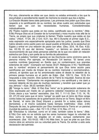 Por eso, claramente se debe ver que Jesús no estaba animando a los que le
escuchaban a sencillamente repetir de memoria la oración que iba a darles.
La Oración Modelo tiene siete peticiones. Las primeras tres piden que Dios obre
respecto a la santificación de su nombre; las otras cuatro son solicitudes que
tienen que ver con las necesidades humanas. Considerémoslas
individualmente.
(1) “Padre nuestro que estás en los cielos, santificado sea tu nombre.” (Mat.
6:9b) Porque Dios es el Creador de la humanidad y mora mucho más allá de la
Tierra, es propio que sus criaturas lo llamen “Padre nuestro que estás en los
cielos.” (Hech. 17:24, 28; 2 Cró. 6:21; Isa. 66:1) Durante el primer siglo E.C.,
esta expresión era especialmente apropiada para los judíos, puesto que Dios
había obrado como padre para con aquel pueblo al librarlos de la esclavitud en
Egipto y entrar en una relación de pacto con ellos. (Deu. 32:6, 18; Éxo. 4:22;
Isa. 63:16) El uso del término “nuestro,” un término en plural, encierra
reconocimiento de que otras personas además de la que ora están en relación
estrecha con Dios y son parte de su familia de adoradores.
A veces la palabra “nombre” aparece en las Escrituras como sinónimo para la
persona misma. Por ejemplo, en Revelación 3:4 leemos: “Sí tienes unos
cuantos nombres [personas] en Sardis que no contaminaron sus prendas
exteriores de vestir.” (Compare con Isaías 30:27; Malaquías 3:16.) “Santificado
sea tu nombre” encierra el pensamiento de que Dios tome acción para
santificarse por medio de limpiar de su nombre memorial o conmemorativo,
Jehová, el oprobio que se ha amontonado sobre él desde la rebelión de la
primera pareja humana en el jardín de Edén. (Sal. 135:13; Ose. 12:5) En
respuesta a esta oración, Dios quitará de la Tierra la iniquidad. Acerca de ese
tiempo, leemos: “Ciertamente me engrandeceré y me santificaré y me daré a
conocer delante de los ojos de muchas naciones; y tendrán que saber que yo
soy Jehová.”—Eze. 38:23; también 36:23.
(2) “Venga tu reino.” (Mat. 6:10a) Ese “reino” es la gobernación soberana de
Dios expresada por medio de un gobierno celestial mesiánico en manos de
Cristo Jesús y sus “santos” asociados. (Isa. 9:6, 7; 11:1-5; Dan. 7:13, 14, 18,
22, 27) El orar para que el reino “venga” es pedir que el reino de Dios venga
contra todos los opositores de la gobernación divina en la Tierra. Según el libro
de Daniel, ‘el reino [de Dios] triturará y pondrá fin a todos estos reinos
[terrestres], y él mismo subsistirá hasta tiempos indefinidos.’ (Dan. 2:44)
Después de eso, la gobernación por Dios transformará la Tierra en un paraíso
mundial de justicia y paz.—Sal. 72:1-15; 2 Ped. 3:13; Rev. 21:1-5.
(3) “Efectúese tu voluntad, como en el cielo, también sobre la tierra.” (Mat.
6:10b) Con esto no se solicita que los seres humanos hagan la voluntad de
Dios como la hacen los ángeles en el cielo, aunque ciertamente eso
acontecerá. (Sal. 103:19-22; 148:1-14) Más bien, lo que se pide es que Dios
mismo obre en armonía con su voluntad para la Tierra. Es similar a esto esta
declaración del salmista:
 