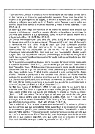 “Todo cuanto a Jehová le deleitara hacer lo ha hecho en los cielos y en la tierra,
en los mares y en todas las profundidades acuosas. Aquel que dio golpe de
muerte a los primogénitos de Egipto, lo mismo a hombre que a bestia. Envió
señales y milagros en medio de ti, oh Egipto, sobre Faraón y sobre todos sus
siervos; aquel que derribó a muchas naciones y mató a reyes potentes.”—Sal.
135:6, 8-10.
El pedir que Dios haga su voluntad en la Tierra es solicitar que efectúe sus
buenos propósitos con relación a nuestro planeta, entre ellos el de remover de
una vez para siempre a sus opositores, como lo hizo en escala menor en la
antigüedad.—Rev. 19:19-21; Sal. 83:9-18.
(4) “Danos hoy nuestro pan para este día.” (Mat. 6:11) En el relato evangélico
de Lucas esta solicitud se presenta así: “Danos nuestro pan para el día según
la necesidad del día.” (Luc. 11:3) El pedir que Dios suministre artículos
necesarios “para este día” promueve fe en que él puede atender las
necesidades de sus adoradores de día en día. No es una petición de
provisiones sobreabundantes, sino una por las necesidades diarias según
surgen. Esto nos recuerda el mandato divino de que los israelitas recogieran el
maná que se suministraba milagrosamente “cada cual su cantidad día por día,”
y no más.—Éxo. 16:4.
(5) “Y perdónanos nuestras deudas, como nosotros también hemos perdonado
a nuestros deudores.” (Mat. 6:12) Lucas muestra que por “deudas” Jesús quería
decir “pecados.” (Luc. 11:4) La única manera en que la gente puede alcanzar el
perdón de Dios es si ya ‘ha perdonado’ a las personas que han pecado contra
ella. (Vea también Mar. 11:25.) Dando amplitud a este pensamiento, Jesús
añadió: “Porque si perdonan a los hombres sus ofensas, su Padre celestial
también los perdonará a ustedes; mientras que si no perdonan a los hombre
sus ofensas tampoco perdonará su Padre las ofensas de ustedes.” (Mat. 6:14,
15) Dios otorga perdón solamente a personas que perdonan generosamente a
otras.—Compare con Efesios 4:32; Colosenses 3:13.
(6) “No nos metas en tentación.” (Mat. 6:13a) Con esto no se quiere dar a
entender que Dios tienta a la gente a cometer males, porque la Biblia declara:
“Con cosas malas Dios no puede ser probado ni prueba él mismo a nadie.”
(Sant. 1:13) El verdadero “Tentador” que se esfuerza por manipular a la gente
para que peque contra Dios es Satanás el Diablo. (Mat. 4:3; 1 Tes. 3:5) Sin
embargo, a veces los escritores de la Biblia dicen que Dios hace o causa cosas
que él simplemente permite.—Rut 1:20, 21; Ecl. 7:13; 11:5.
Con la solicitud a Dios de que ‘no nos meta en tentación’ le estamos pidiendo
que no permita que sus adoradores fieles sucumban o ‘se desplomen’ cuando
se les someta a presión para que desobedezcan a Dios. Con relación a esto el
apóstol Pablo escribe: “Ninguna tentación los ha tomado a ustedes salvo lo que
es común a los hombres. Pero Dios es fiel, y no dejará que sean tentados más
allá de lo que pueden soportar, sino que junto con la tentación él también
dispondrá la salida para que puedan aguantarla.”—1 Cor. 10:13.
 