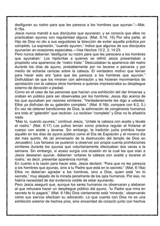 desfiguran su rostro para que les parezca a los hombres que ayunan.”—Mat.
6:16a.
Jesús nunca mandó a sus discípulos que ayunaran, y se conocía que ellos no
practicaban ayunos con regularidad alguna. (Mat. 9:14, 15) Por otra parte, el
Hijo de Dios no dio a sus seguidores la dirección de evitar aquella práctica por
completo. La expresión, “cuando ayunen,” indica que algunos de sus discípulos
ayunarían en ocasiones especiales.—Vea Hechos 13:2, 3; 14:23.
Pero nunca deberían ‘desfigurar su rostro para que les pareciera a los hombres
que ayunaban.’ Los hipócritas a quienes se refirió Jesús presentaban a
propósito una apariencia de “rostro triste.” Descuidaban la apariencia del rostro
durante los días de ayuno, probablemente por no lavarse o peinarse y por
medio de echarse cenizas sobre la cabeza. El verdadero motivo que tenían
para hacer esto era “para que les parezca a los hombres que ayunan.”
Disfrutaban de que los miraran con admiración y les hicieran movimientos de
aprobación con la cabeza otros hombres a quienes impresionaba su despliegue
externo de devoción o piedad.
Como en el caso de las personas que hacían una exhibición del dar limosnas y
oraban en público para ser observadas por los hombres, Jesús dijo acerca de
los que ayunaban por razones similares: “Verdaderamente les digo a ustedes:
Ellos ya disfrutan de su galardón completo.” (Mat. 6:16b; compare con 6:2, 5.)
En vez de obtener bendiciones de Dios, la admiración de congéneres humanos
era todo el “galardón” que recibían. Lo recibían “completo” y Dios no le añadiría
nada.
“Mas tú, cuando ayunes,” continuó Jesús, “úntate la cabeza con aceite y lávate
el rostro.” (Mat. 6:17) Los judíos tenían como práctica regular el frotarse el
cuerpo con aceite y lavarse. Sin embargo, la tradición judía prohibía hacer
aquello en los días de ayuno público como el Día de Expiación y el noveno día
del mes quinto, Ab (el aniversario de la destrucción del templo de Dios en
Jerusalén). Los fariseos se pusieron a observar por propia cuenta prohibiciones
similares durante los ayunos que voluntariamente efectuaban dos veces a la
semana. Sin embargo, si acaso surgía una ocasión en la cual los que oían a
Jesús desearan ayunar, deberían ‘untarse la cabeza con aceite y lavarse el
rostro,’ es decir, presentar apariencia normal.
En cuanto a la razón para hacer esto, Jesús declaró: “Para que no les parezca
a los hombres que ayunas, sino a tu Padre que está en lo secreto.” (Mat. 6:18a)
Ellos no deberían agradar a los hombres, sino a Dios, quien está “en lo
secreto,” muy alejado de la mirada penetrante de los ojos humanos. Por eso, no
habría necesidad de dar evidencia visible de estar ayunando.
Pero Jesús aseguró que, aunque los seres humanos no observaran y alabaran
al que rehusara hacer un despliegue público del ayuno, “tu Padre que mira en
secreto te lo pagará.” (Mat. 6:18b) Dios ciertamente está ‘mirando,’ observando
cómo sus siervos efectúan su adoración. Lo que cuenta con Dios no es una
exhibición exterior de hechos píos, sino sinceridad de corazón junto con hechos
 