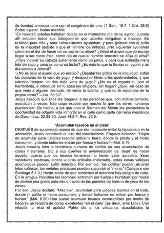 de bondad amorosa para con el congénere de uno. (1 Sam. 16:7; 1 Cró. 28:9)
Sobre ayunar, Isaías escribió:
“En realidad ustedes hallaban deleite en el mismísimo día de su ayuno, cuando
allí estaban todos sus trabajadores que ustedes obligaban a trabajar. En
realidad para riña y para lucha ustedes ayunaban, y para golpear con el puño
de la iniquidad [debido a que el hambre los irritaba]. ¿No siguieron ayunando
como en el día de hacer oír su voz en la altura? ¿Debe el ayuno que yo escojo
llegar a ser como éste, como día en que el hombre terrestre se aflija el alma?
¿Para inclinar su cabeza justamente como un junco, y para que extienda mera
tela de saco y cenizas como su lecho? ¿Es esto lo que tú llamas un ayuno y un
día acepto a Jehová?
“¿No es éste el ayuno que yo escojo? ¿Desatar los grillos de la iniquidad, soltar
las ataduras de la vara de yugo, y despachar libres a los quebrantados, y que
ustedes rompan en dos toda vara de yugo? ¿No es el repartir tu pan al
hambriento, e introducir en tu casa los afligidos, sin hogar? ¿Que, en caso de
que veas a alguien desnudo, de veras lo cubras, y que no te escondas de tu
propia carne?”—Isa. 58:3-7.
Jesús aseguró que Dios les ‘pagaría’ a las personas que, con motivo correcto,
ayunaban a veces. Ese pago excede por mucho lo que los seres humanos
pueden dar. De hecho, a los que oían el Sermón del Monte les presentaba la
oportunidad de adquirir vida inmortal en el cielo como parte del reino mesiánico
de Dios.—Luc. 22:28-30; Juan 14:2-4; Rev. 20:6.

                         ‘Acumulen tesoros en el cielo’
DESPUÉS de su consejo acerca de que era necesario evitar la hipocresía en la
adoración, Jesús consideró el lazo del materialismo. Empezó diciendo: “Dejen
de acumular para ustedes tesoros sobre la tierra, donde la polilla y el moho
consumen, y donde ladrones entran por fuerza y hurtan.”—Mat. 6:19.
Jesús conocía bien la tendencia humana de confiar en una acumulación de
cosas materiales. Dio a sus oyentes la amonestación de ‘dejar’ de hacer
aquello, puesto que los tesoros terrestres no tienen valor duradero. Sean
vestiduras costosas, dinero u otros artículos materiales, estas cosas valiosas
acumuladas pueden sufrir deterioro. Por ejemplo, ‘las polillas’ pueden arruinar
telas valiosas; los metales preciosos pueden sucumbir al “moho.” (Compare con
Santiago 5:1-3.) Hasta antes de que comience el deterioro hay peligro de robo.
En la antigua Palestina los ladrones ‘entraban por fuerza y hurtaban’ por medio
de abrirse una grieta para ello a través de las paredes de barro o de yeso de las
casas.
Por eso, Jesús declaró: “Más bien, acumulen para ustedes tesoros en el cielo,
donde ni polilla ni moho consumen, y donde ladrones no entran por fuerza y
hurtan.” (Mat. 6:20) Uno puede acumular tesoros incorruptibles por medio de
hacerse un registro de obras excelentes “en el cielo” (es decir, ante Dios). Con
relación a esto el apóstol Pablo dio a los cristianos acaudalados la
 