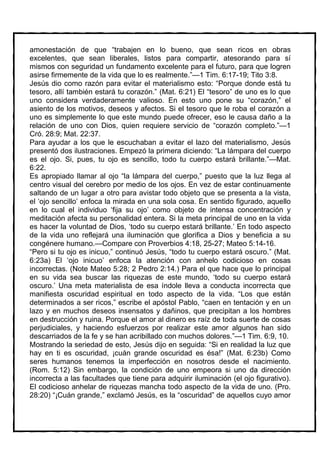 amonestación de que “trabajen en lo bueno, que sean ricos en obras
excelentes, que sean liberales, listos para compartir, atesorando para sí
mismos con seguridad un fundamento excelente para el futuro, para que logren
asirse firmemente de la vida que lo es realmente.”—1 Tim. 6:17-19; Tito 3:8.
Jesús dio como razón para evitar el materialismo esto: “Porque donde está tu
tesoro, allí también estará tu corazón.” (Mat. 6:21) El “tesoro” de uno es lo que
uno considera verdaderamente valioso. En esto uno pone su “corazón,” el
asiento de los motivos, deseos y afectos. Si el tesoro que le roba el corazón a
uno es simplemente lo que este mundo puede ofrecer, eso le causa daño a la
relación de uno con Dios, quien requiere servicio de “corazón completo.”—1
Cró. 28:9; Mat. 22:37.
Para ayudar a los que le escuchaban a evitar el lazo del materialismo, Jesús
presentó dos ilustraciones. Empezó la primera diciendo: “La lámpara del cuerpo
es el ojo. Si, pues, tu ojo es sencillo, todo tu cuerpo estará brillante.”—Mat.
6:22.
Es apropiado llamar al ojo “la lámpara del cuerpo,” puesto que la luz llega al
centro visual del cerebro por medio de los ojos. En vez de estar continuamente
saltando de un lugar a otro para avistar todo objeto que se presenta a la vista,
el ‘ojo sencillo’ enfoca la mirada en una sola cosa. En sentido figurado, aquello
en lo cual el individuo ‘fija su ojo’ como objeto de intensa concentración y
meditación afecta su personalidad entera. Si la meta principal de uno en la vida
es hacer la voluntad de Dios, ‘todo su cuerpo estará brillante.’ En todo aspecto
de la vida uno reflejará una iluminación que glorifica a Dios y beneficia a su
congénere humano.—Compare con Proverbios 4:18, 25-27; Mateo 5:14-16.
“Pero si tu ojo es inicuo,” continuó Jesús, “todo tu cuerpo estará oscuro.” (Mat.
6:23a) El ‘ojo inicuo’ enfoca la atención con anhelo codicioso en cosas
incorrectas. (Note Mateo 5:28; 2 Pedro 2:14.) Para el que hace que lo principal
en su vida sea buscar las riquezas de este mundo, ‘todo su cuerpo estará
oscuro.’ Una meta materialista de esa índole lleva a conducta incorrecta que
manifiesta oscuridad espiritual en todo aspecto de la vida. “Los que están
determinados a ser ricos,” escribe el apóstol Pablo, “caen en tentación y en un
lazo y en muchos deseos insensatos y dañinos, que precipitan a los hombres
en destrucción y ruina. Porque el amor al dinero es raíz de toda suerte de cosas
perjudiciales, y haciendo esfuerzos por realizar este amor algunos han sido
descarriados de la fe y se han acribillado con muchos dolores.”—1 Tim. 6:9, 10.
Mostrando la seriedad de esto, Jesús dijo en seguida: “Si en realidad la luz que
hay en ti es oscuridad, ¡cuán grande oscuridad es ésa!” (Mat. 6:23b) Como
seres humanos tenemos la imperfección en nosotros desde el nacimiento.
(Rom. 5:12) Sin embargo, la condición de uno empeora si uno da dirección
incorrecta a las facultades que tiene para adquirir iluminación (el ojo figurativo).
El codicioso anhelar de riquezas mancha todo aspecto de la vida de uno. (Pro.
28:20) “¡Cuán grande,” exclamó Jesús, es la “oscuridad” de aquellos cuyo amor
 