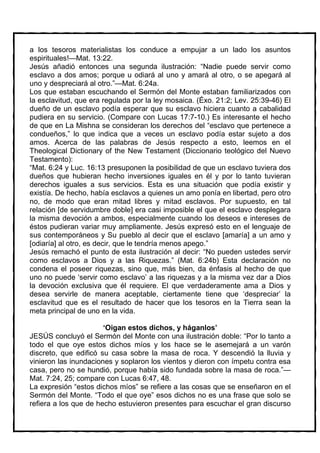 a los tesoros materialistas los conduce a empujar a un lado los asuntos
espirituales!—Mat. 13:22.
Jesús añadió entonces una segunda ilustración: “Nadie puede servir como
esclavo a dos amos; porque u odiará al uno y amará al otro, o se apegará al
uno y despreciará al otro.”—Mat. 6:24a.
Los que estaban escuchando el Sermón del Monte estaban familiarizados con
la esclavitud, que era regulada por la ley mosaica. (Éxo. 21:2; Lev. 25:39-46) El
dueño de un esclavo podía esperar que su esclavo hiciera cuanto a cabalidad
pudiera en su servicio. (Compare con Lucas 17:7-10.) Es interesante el hecho
de que en La Mishna se consideran los derechos del “esclavo que pertenece a
condueños,” lo que indica que a veces un esclavo podía estar sujeto a dos
amos. Acerca de las palabras de Jesús respecto a esto, leemos en el
Theological Dictionary of the New Testament (Diccionario teológico del Nuevo
Testamento):
“Mat. 6:24 y Luc. 16:13 presuponen la posibilidad de que un esclavo tuviera dos
dueños que hubieran hecho inversiones iguales en él y por lo tanto tuvieran
derechos iguales a sus servicios. Esta es una situación que podía existir y
existía. De hecho, había esclavos a quienes un amo ponía en libertad, pero otro
no, de modo que eran mitad libres y mitad esclavos. Por supuesto, en tal
relación [de servidumbre doble] era casi imposible el que el esclavo desplegara
la misma devoción a ambos, especialmente cuando los deseos e intereses de
éstos pudieran variar muy ampliamente. Jesús expresó esto en el lenguaje de
sus contemporáneos y Su pueblo al decir que el esclavo [amaría] a un amo y
[odiaría] al otro, es decir, que le tendría menos apego.”
Jesús remachó el punto de esta ilustración al decir: “No pueden ustedes servir
como esclavos a Dios y a las Riquezas.” (Mat. 6:24b) Esta declaración no
condena el poseer riquezas, sino que, más bien, da énfasis al hecho de que
uno no puede ‘servir como esclavo’ a las riquezas y a la misma vez dar a Dios
la devoción exclusiva que él requiere. El que verdaderamente ama a Dios y
desea servirle de manera aceptable, ciertamente tiene que ‘despreciar’ la
esclavitud que es el resultado de hacer que los tesoros en la Tierra sean la
meta principal de uno en la vida.

                       ‘Oigan estos dichos, y háganlos’
JESÚS concluyó el Sermón del Monte con una ilustración doble: “Por lo tanto a
todo el que oye estos dichos míos y los hace se le asemejará a un varón
discreto, que edificó su casa sobre la masa de roca. Y descendió la lluvia y
vinieron las inundaciones y soplaron los vientos y dieron con ímpetu contra esa
casa, pero no se hundió, porque había sido fundada sobre la masa de roca.”—
Mat. 7:24, 25; compare con Lucas 6:47, 48.
La expresión “estos dichos míos” se refiere a las cosas que se enseñaron en el
Sermón del Monte. “Todo el que oye” esos dichos no es una frase que solo se
refiera a los que de hecho estuvieron presentes para escuchar el gran discurso
 