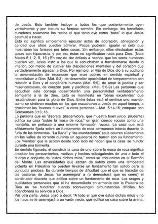 de Jesús. Esto también incluye a todos los que posteriormente oyen
verbalmente y por lectura su famoso sermón. Sin embargo, los beneficios
duraderos solamente los recibe el que tanto oye como “hace” lo que Jesús
estimuló a hacer.
Esto no significa simplemente ejecutar actos de adoración, abnegación y
caridad que otros puedan admirar. Pocos pudieran igualar el celo que
mostraban los fariseos por tales cosas. Sin embargo, ellos efectuaban estas
cosas con hipocresía, y por eso éstas no significaban nada para Dios. (Note
Mateo 6:1, 2, 5, 16.) En vez de dar énfasis a hechos que los seres humanos
pueden ver, Jesús instó a los que le escuchaban a transformarse desde lo
interior, por medio de cultivar las disposiciones mentales y del corazón que
verdaderamente agradan a Dios. Por ejemplo, el Hijo de Dios dio a su auditorio
la amonestación de reconocer que eran pobres en sentido espiritual y
necesitaban a Dios (Mat. 5:3), de desarrollar apacibilidad de temperamento con
relación a Dios y el congénere humano (Mat. 5:5), de amar la justicia y ser
misericordiosos, de corazón puro y pacíficos. (Mat. 5:6-9) Las personas que
escuchen este consejo desarrollarán una personalidad verdaderamente
semejante a la de Dios. Esto se manifiesta en “obras excelentes” que
resplandecen para la gloria de Dios. Entre éstas está el sentirse uno movido,
como se sintieron muchos de los que escucharon a Jesús en aquel tiempo, a
proclamar las “buenas nuevas” a otras personas.—Mat. 5:14-16; compare con
Colosenses 3:10, 16.
La persona que es ‘discreta’ (discernidora, que muestra buen juicio, prudente)
edifica su casa “sobre la masa de roca,” un gran cuerpo rocoso como una
montaña, un peñasco o una enorme formación rocosa. La casa que está
sólidamente fijada sobre un fundamento de roca permanece intacta durante la
furia de las tormentas. “La lluvia” y “las inundaciones” (que ocurren súbitamente
en los valles de torrente durante un aguacero) no barren con su fundamento.
Los “vientos” que la azotan desde todo lado no hacen que la casa ‘se hunda’
durante una tormenta.
En sentido figurado, el construir la casa de uno sobre la masa de roca significa
amoldar los pensamientos, motivos y hechos subsiguientes de uno a todo el
cuerpo o conjunto de “estos dichos míos,” como se encuentran en el Sermón
del Monte. Las adversidades que azotan de súbito como una tempestad
violenta en Palestina no pueden llevarse un fundamento tan sólido para la
conducta piadosa. Es durante tiempos de dificultad que el que es hacedor de
las palabras de Jesús ‘se asemejará’ a (o demostrará que es como) el
constructor discreto que edifica sobre un fundamento de roca. Los rasgos y
cualidades personales que él ha desarrollado en armonía con la Palabra de
Dios no ‘se hundirán’ cuando sobrevengan circunstancias difíciles. No
abandonará su servicio a Dios.
Por otra parte, Jesús pasó a decir: “A todo el que oye estos dichos míos y no
los hace se le asemejará a un varón necio, que edificó su casa sobre la arena.
 