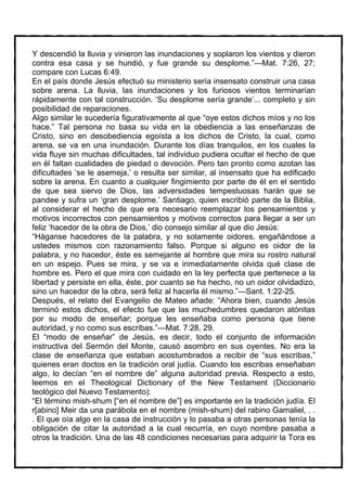 Y descendió la lluvia y vinieron las inundaciones y soplaron los vientos y dieron
contra esa casa y se hundió, y fue grande su desplome.”—Mat. 7:26, 27;
compare con Lucas 6:49.
En el país donde Jesús efectuó su ministerio sería insensato construir una casa
sobre arena. La lluvia, las inundaciones y los furiosos vientos terminarían
rápidamente con tal construcción. ‘Su desplome sería grande’... completo y sin
posibilidad de reparaciones.
Algo similar le sucedería figurativamente al que “oye estos dichos míos y no los
hace.” Tal persona no basa su vida en la obediencia a las enseñanzas de
Cristo, sino en desobediencia egoísta a los dichos de Cristo, la cual, como
arena, se va en una inundación. Durante los días tranquilos, en los cuales la
vida fluye sin muchas dificultades, tal individuo pudiera ocultar el hecho de que
en él faltan cualidades de piedad o devoción. Pero tan pronto como azotan las
dificultades ‘se le asemeja,’ o resulta ser similar, al insensato que ha edificado
sobre la arena. En cuanto a cualquier fingimiento por parte de él en el sentido
de que sea siervo de Dios, las adversidades tempestuosas harán que se
pandee y sufra un ‘gran desplome.’ Santiago, quien escribió parte de la Biblia,
al considerar el hecho de que era necesario reemplazar los pensamientos y
motivos incorrectos con pensamientos y motivos correctos para llegar a ser un
feliz ‘hacedor de la obra de Dios,’ dio consejo similar al que dio Jesús:
“Háganse hacedores de la palabra, y no solamente oidores, engañándose a
ustedes mismos con razonamiento falso. Porque si alguno es oidor de la
palabra, y no hacedor, éste es semejante al hombre que mira su rostro natural
en un espejo. Pues se mira, y se va e inmediatamente olvida qué clase de
hombre es. Pero el que mira con cuidado en la ley perfecta que pertenece a la
libertad y persiste en ella, éste, por cuanto se ha hecho, no un oidor olvidadizo,
sino un hacedor de la obra, será feliz al hacerla él mismo.”—Sant. 1:22-25.
Después, el relato del Evangelio de Mateo añade: “Ahora bien, cuando Jesús
terminó estos dichos, el efecto fue que las muchedumbres quedaron atónitas
por su modo de enseñar; porque les enseñaba como persona que tiene
autoridad, y no como sus escribas.”—Mat. 7:28, 29.
El “modo de enseñar” de Jesús, es decir, todo el conjunto de información
instructiva del Sermón del Monte, causó asombro en sus oyentes. No era la
clase de enseñanza que estaban acostumbrados a recibir de “sus escribas,”
quienes eran doctos en la tradición oral judía. Cuando los escribas enseñaban
algo, lo decían “en el nombre de” alguna autoridad previa. Respecto a esto,
leemos en el Theological Dictionary of the New Testament (Diccionario
teológico del Nuevo Testamento):
“El término mish-shum [“en el nombre de”] es importante en la tradición judía. El
r[abino] Meir da una parábola en el nombre (mish-shum) del rabino Gamaliel, . .
. El que oía algo en la casa de instrucción y lo pasaba a otras personas tenía la
obligación de citar la autoridad a la cual recurría, en cuyo nombre pasaba a
otros la tradición. Una de las 48 condiciones necesarias para adquirir la Tora es
 