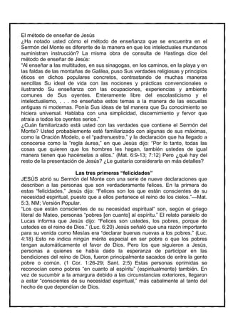 El método de enseñar de Jesús
¿Ha notado usted cómo el método de enseñanza que se encuentra en el
Sermón del Monte es diferente de la manera en que los intelectuales mundanos
suministran instrucción? La misma obra de consulta de Hastings dice del
método de enseñar de Jesús:
“Al enseñar a las multitudes, en sus sinagogas, en los caminos, en la playa y en
las faldas de las montañas de Galilea, puso Sus verdades religiosas y principios
éticos en dichos populares concretos, contrastando de muchas maneras
sencillas Su ideal de vida con las nociones y prácticas convencionales e
ilustrando Su enseñanza con las ocupaciones, experiencias y ambiente
comunes de Sus oyentes. Enteramente libre del escolasticismo y el
intelectualismo, . . . no enseñaba estos temas a la manera de las escuelas
antiguas ni modernas. Ponía Sus ideas de tal manera que Su conocimiento se
hiciera universal. Hablaba con una simplicidad, discernimiento y fervor que
atraía a todos los oyentes serios.”
¿Cuán familiarizado está usted con las verdades que contiene el Sermón del
Monte? Usted probablemente esté familiarizado con algunas de sus máximas,
como la Oración Modelo, o el “padrenuestro,” y la declaración que ha llegado a
conocerse como la “regla áurea,” en que Jesús dijo: “Por lo tanto, todas las
cosas que quieren que los hombres les hagan, también ustedes de igual
manera tienen que hacérselas a ellos.” (Mat. 6:9-13; 7:12) Pero ¿qué hay del
resto de la presentación de Jesús? ¿Le gustaría considerarla en más detalles?

                        Las tres primeras “felicidades”
JESÚS abrió su Sermón del Monte con una serie de nueve declaraciones que
describen a las personas que son verdaderamente felices. En la primera de
estas “felicidades,” Jesús dijo: “Felices son los que están conscientes de su
necesidad espiritual, puesto que a ellos pertenece el reino de los cielos.”—Mat.
5:3, NM; Versión Popular.
“Los que están conscientes de su necesidad espiritual” son, según el griego
literal de Mateo, personas “pobres [en cuanto] al espíritu.” El relato paralelo de
Lucas informa que Jesús dijo: “Felices son ustedes, los pobres, porque de
ustedes es el reino de Dios.” (Luc. 6:20) Jesús señaló que una razón importante
para su venida como Mesías era “declarar buenas nuevas a los pobres.” (Luc.
4:18) Esto no indica ningún mérito especial en ser pobre o que los pobres
tengan automáticamente el favor de Dios. Pero los que siguieron a Jesús,
personas a quienes se había dado la esperanza de participar en las
bendiciones del reino de Dios, fueron principalmente sacados de entre la gente
pobre o común. (1 Cor. 1:26-29; Sant. 2:5) Estas personas oprimidas se
reconocían como pobres “en cuanto al espíritu” (espiritualmente) también. En
vez de sucumbir a la amargura debido a las circunstancias exteriores, llegaron
a estar “conscientes de su necesidad espiritual,” más cabalmente al tanto del
hecho de que dependían de Dios.
 