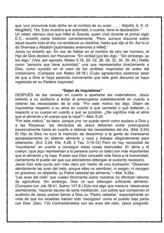 que ‘uno pronuncie todo dicho en el nombre de su autor. . . ,’ Ab[oth], 6, 6; cf.
Meg[illah], 15a. Esto muestra qué autoridad, o cuánta, tiene la declaración.”
Un relato rabínico dice que Hillel el Grande, quien vivió durante el primer siglo
E.C., enseñó cierta tradición correctamente. “Pero, aunque discursó sobre
aquel asunto todo el día, no recibieron su doctrina, hasta que dijo al fin: Así lo oí
de Shemaia y Abtalión [autoridades anteriores a Hillel].”
Jesús no enseñó así. En vez de hablar en el nombre de otro ser humano, el
Hijo de Dios declaró con frecuencia: “En verdad [yo] les digo,” “Sin embargo, yo
les digo.” (Vea, por ejemplo, Mateo 5:18, 20, 22, 26, 28, 32, 34, 39, 44.) Habló
como “persona que tiene autoridad,” una que representaba directamente a
Dios, como sucedió en el caso de los profetas inspirados de antes del
cristianismo. (Compare con Mateo 28:18.) ¡Cuán agradecidos podemos estar
de que a Dios le haya parecido conveniente que este gran discurso se haya
registrado en su Palabra inspirada!

                             “Dejen de inquietarse”
DESPUÉS de dar consejo en cuanto a apartarse del materialismo, Jesús
exhortó a su auditorio a evitar el preocuparse indebidamente en cuanto a
obtener las necesidades de la vida: “Por este motivo les digo: Dejen de
inquietarse respecto a su alma en cuanto a qué comerán o qué beberán, o
respecto a su cuerpo en cuanto a qué se pondrán. ¿No significa más el alma
que el alimento y el cuerpo que la ropa?”—Mat. 6:25.
“Por este motivo,” es decir, porque uno ‘no puede servir como esclavo a Dios y
a las Riquezas,’ los discípulos de Jesús deberían evitar preocuparse
excesivamente hasta en cuanto a obtener las necesidades del día. (Mat. 6:24)
El Hijo de Dios no tuvo la intención de desanimar a la gente de interesarse
apropiadamente en obtener alimento y ropa y trabajar diligentemente para
obtenerlos. (Ecl. 2:24; Efe. 4:28; 2 Tes. 3:10-12) Pero no hay necesidad de
“inquietarse” en cuanto a conseguir estas cosas esenciales. El ‘alma y el
cuerpo’ (que aquí representan a la persona como un todo) son más importantes
que el alimento y la ropa. Puesto que Dios concedió vida física a la humanidad,
ciertamente él puede ver que sus adoradores obtengan el sustento necesario.
Jesús hizo este punto aún más claro por medio de una ilustración: “Observen
atentamente las aves del cielo, porque ellas no siembran, ni siegan, ni recogen
en graneros; no obstante, su Padre celestial las alimenta.”—Mat. 6:26a.
“Las aves del cielo” que vuelan libremente sobre nosotros no efectúan labores
de agricultura. Sin embargo, Dios ve que obtengan suficiente alimento.
(Compare con Job 38:41; Salmo 147:9.) Esto era algo que merecía ‘observarse
atentamente,’ hacerse asunto de seria meditación. Los judíos que componían el
auditorio de Jesús podían llamar a Dios su “Padre celestial,” especialmente en
vista de que los israelitas habían sido ‘escogidos’ como el pueblo bajo pacto
con Dios. (Deu. 7:6) Contrastándolos con las aves del cielo, Jesús preguntó:
 
