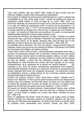 “¿No valen ustedes más que ellas?” (Mat. 6:26b) Si Dios provee para las
criaturas volátiles, ¡cuánto más lo hará para sus adoradores!
Para mostrar la futilidad de preocuparse indebidamente en cuanto a adquirir las
necesidades de la vida, Jesús pasó a decir: “¿Quién de ustedes por medio de
inquietarse puede añadir un codo al largo de su vida?” (Mat. 6:27) Las
Escrituras asemejan con frecuencia la largura de la vida de los seres humanos
a un viaje, por medio de expresiones como “el camino de los pecadores” y “la
senda de la rectitud.” (Sal. 1:1; 27:11) El inquietarse por las necesidades del día
no puede extender la largura de la vida de uno ni siquiera por una fracción, ni
“un codo,” por decirlo así. Más bien que beneficiar a la gente, la preocupación
indebida puede perjudicar la salud y hasta acortar la vida.
Jesús entonces introdujo una segunda ilustración, al decir: “También, en cuanto
al asunto de ropa, ¿por qué se inquietan? Aprendan una lección de los lirios del
campo, cómo crecen; no se afanan, tampoco hilan; pero les digo que ni aun
Salomón en toda su gloria se vistió como uno de éstos.”—Mat. 6:28, 29.
Es probable que la expresión “los lirios del campo” incluya diversas flores de
brillantes colores que se ven en los campos de Galilea. A Dictionary of the Bible
(Un diccionario de la Biblia), de Hasting, declara:
“Todos éstos crecen entre el grano, y frecuentemente sobresalen entre éste, e
iluminan los espaciosos campos con sus diversos matices de color que varían
desde el púrpura rosado hasta el profundo púrpura violeta y el azul; colores
verdaderamente reales. Cualquiera que haya estado en medio de los campos
de trigo de Galilea, y haya visto los preciosos racimos de estas flores,
despuntando en toda dirección por encima del maíz erguido, se da cuenta,
inmediatamente, de lo apropiado de la alusión de nuestro Salvador. . . . Sin
embargo, si por ‘lirios del campo’ simplemente entendemos lirios silvestres,
éstos también quedarán incluidos en la expresión. Entonces la comparación de
nuestro Salvador será como una ‘fotografía compuesta,’ una referencia a todos
los espléndidos colores y bellas formas de las numerosas plantas silvestres
comprendidas bajo el nombre de lirios.”
Cuando una persona observa “cómo” estas flores “crecen,” advierte que lo
hacen sin el ‘afanarse’ ni ‘hilar’ que los seres humanos tienen que efectuar para
producir ropa. Sin embargo, los lirios del campo ‘se visten’ con una belleza que
no podría ser igualada por el atavío de ningún ser humano, ni siquiera el de
alguien tan famoso por sus galas como el rey Salomón.—2 Cró. 9:15-21.
En cuanto a la “lección” de esta ilustración, Jesús declaró: “Bueno, pues, si Dios
viste así a la vegetación del campo, que hoy está aquí y mañana se echa al
horno, ¿no los vestirá a ustedes con mucha más razón, hombres de poca
fe?”—Mat. 6:30.
Entre “la vegetación del campo” están las flores a las cuales Jesús se había
referido. Durante los calurosos veranos de Palestina, bastaría con dos días
para que se marchitara esa vegetación. Los tallos de las flores y la hierba secos
se juntaban como combustible para hornear. Puesto que Dios “viste”
 