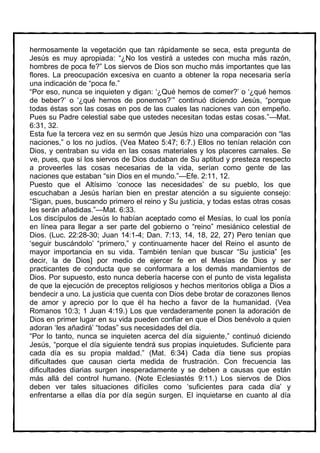 hermosamente la vegetación que tan rápidamente se seca, esta pregunta de
Jesús es muy apropiada: “¿No los vestirá a ustedes con mucha más razón,
hombres de poca fe?” Los siervos de Dios son mucho más importantes que las
flores. La preocupación excesiva en cuanto a obtener la ropa necesaria sería
una indicación de “poca fe.”
“Por eso, nunca se inquieten y digan: ‘¿Qué hemos de comer?’ o ‘¿qué hemos
de beber?’ o ‘¿qué hemos de ponernos?’” continuó diciendo Jesús, “porque
todas éstas son las cosas en pos de las cuales las naciones van con empeño.
Pues su Padre celestial sabe que ustedes necesitan todas estas cosas.”—Mat.
6:31, 32.
Esta fue la tercera vez en su sermón que Jesús hizo una comparación con “las
naciones,” o los no judíos. (Vea Mateo 5:47; 6:7.) Ellos no tenían relación con
Dios, y centraban su vida en las cosas materiales y los placeres carnales. Se
ve, pues, que si los siervos de Dios dudaban de Su aptitud y presteza respecto
a proveerles las cosas necesarias de la vida, serían como gente de las
naciones que estaban “sin Dios en el mundo.”—Efe. 2:11, 12.
Puesto que el Altísimo ‘conoce las necesidades’ de su pueblo, los que
escuchaban a Jesús harían bien en prestar atención a su siguiente consejo:
“Sigan, pues, buscando primero el reino y Su justicia, y todas estas otras cosas
les serán añadidas.”—Mat. 6:33.
Los discípulos de Jesús lo habían aceptado como el Mesías, lo cual los ponía
en línea para llegar a ser parte del gobierno o “reino” mesiánico celestial de
Dios. (Luc. 22:28-30; Juan 14:1-4; Dan. 7:13, 14, 18, 22, 27) Pero tenían que
‘seguir buscándolo’ “primero,” y continuamente hacer del Reino el asunto de
mayor importancia en su vida. También tenían que buscar “Su justicia” [es
decir, la de Dios] por medio de ejercer fe en el Mesías de Dios y ser
practicantes de conducta que se conformara a los demás mandamientos de
Dios. Por supuesto, esto nunca debería hacerse con el punto de vista legalista
de que la ejecución de preceptos religiosos y hechos meritorios obliga a Dios a
bendecir a uno. La justicia que cuenta con Dios debe brotar de corazones llenos
de amor y aprecio por lo que él ha hecho a favor de la humanidad. (Vea
Romanos 10:3; 1 Juan 4:19.) Los que verdaderamente ponen la adoración de
Dios en primer lugar en su vida pueden confiar en que el Dios benévolo a quien
adoran ‘les añadirá’ “todas” sus necesidades del día.
“Por lo tanto, nunca se inquieten acerca del día siguiente,” continuó diciendo
Jesús, “porque el día siguiente tendrá sus propias inquietudes. Suficiente para
cada día es su propia maldad.” (Mat. 6:34) Cada día tiene sus propias
dificultades que causan cierta medida de frustración. Con frecuencia las
dificultades diarias surgen inesperadamente y se deben a causas que están
más allá del control humano. (Note Eclesiastés 9:11.) Los siervos de Dios
deben ver tales situaciones difíciles como ‘suficientes para cada día’ y
enfrentarse a ellas día por día según surgen. El inquietarse en cuanto al día
 