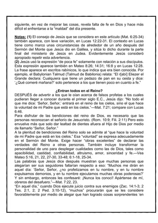 siguiente, en vez de mejorar las cosas, revela falta de fe en Dios y hace más
difícil el enfrentarse a la “maldad” del día presente.

Notas: (1) El consejo de Jesús que se considera en este artículo (Mat. 6:25-34)
también aparece, con leve variación, en Lucas 12:22-31. El contexto en Lucas
tiene como marco unas circunstancias de alrededor de un año después del
Sermón del Monte que Jesús dio en Galilea, y sitúa lo dicho durante la parte
final del ministerio de Jesús en Judea. Evidentemente Jesús consideró
apropiado repetir esta advertencia.
(2) Jesús usó la expresión “de poca fe” solamente con relación a sus discípulos.
Esta expresión aparece también en Mateo 8:26; 14:31; 16:8 y en Lucas 12:28.
La frase aparece en escritos rabínicos, lo que indica que era bien conocida. Por
ejemplo, el Babylonian Talmud (Talmud de Babilonia) relata: “El r[abí] Eliezer el
Grande declara: Cualquiera que tiene un pedazo de pan en su cesta y dice:
‘¿Qué comeré mañana?’ solo pertenece a los que tienen poco en cuanto a fe.”

                         ¿Entran todos en el Reino?
DESPUÉS de advertir a los que le oían acerca de falsos profetas a los cuales
pudieran llegar a conocer durante el primer siglo E.C., Jesús dijo: “No todo el
que me dice: ‘Señor, Señor,’ entrará en el reino de los cielos, sino el que hace
la voluntad de mi Padre que está en los cielos.”—Mat. 7:21; compare con Lucas
6:46.
Para disfrutar de las bendiciones del reino de Dios, es necesario que las
personas reconozcan el señorío de Jesucristo. (Rom. 10:9; Fili. 2:11) Pero esto
envuelve más que solo dar lealtad de dientes afuera al Hijo de Dios por medio
de llamarlo “Señor, Señor.”
A la plenitud de bendiciones del Reino solo se admite al “que hace la voluntad
de mi Padre que está en los cielos.” Esa “voluntad” se expresa adecuadamente
en el Sermón del Monte. Exige hacer “obras excelentes” de declarar las
verdades del Reino a otras personas. También incluye transformar la
personalidad de uno para desplegar cualidades como las de Dios, tales como
apacibilidad, castidad, confiabilidad, altruismo, amor, sinceridad y fe.—Vea
Mateo 5:16, 21, 22, 27-30, 33-48; 6:1-18, 25-34.
Las palabras que Jesús dice después muestran que muchas personas que
alegarían ser sus seguidores fallarían respecto a eso: “Muchos me dirán en
aquel día: ‘Señor, Señor, ¿no profetizamos en tu nombre, y en tu nombre
expulsamos demonios, y en tu nombre ejecutamos muchas obras poderosas?’
Y sin embargo, entonces les confesaré: ¡Nunca los conocí! Apártense de mí,
obreros del desafuero.”—Mat. 7:22, 23.
“En aquel día,” cuando Dios ejecute juicio contra sus enemigos (Zac. 14:1-3; 2
Tes. 2:1, 2; 2 Ped. 3:10-12), “muchos” procurarán que se les considere
favorablemente por medio de alegar que han logrado cosas sorprendentes ‘en
 