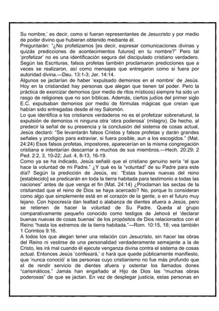 Su nombre,’ es decir, como si fueran representantes de Jesucristo y por medio
de poder divino que hubieran obtenido mediante él.
Preguntarán: “¿No profetizamos [es decir, expresar comunicaciones divinas y
quizás predicciones de acontecimientos futuros] en tu nombre?” Pero tal
‘profetizar’ no es una identificación segura del discipulado cristiano verdadero.
Según las Escrituras, falsos profetas también proclamaron predicciones que a
veces se realizaron, así como mensajes que entregaron como si fuera por
autoridad divina.—Deu. 13:1-3; Jer. 14:14.
Algunos se jactarían de haber ‘expulsado demonios en el nombre’ de Jesús.
Hoy en la cristiandad hay personas que alegan que tienen tal poder. Pero la
práctica de exorcizar demonios (por medio de ritos místicos) siempre ha sido un
rasgo de religiones que no son bíblicas. Además, ciertos judíos del primer siglo
E.C. expulsaban demonios por medio de fórmulas mágicas que creían que
habían sido entregadas desde el rey Salomón.
Lo que identifica a los cristianos verdaderos no es el profetizar sobrenatural, la
expulsión de demonios ni ninguna otra ‘obra poderosa’ (milagro). De hecho, al
predecir la señal de su presencia y la conclusión del sistema de cosas actual,
Jesús declaró: “Se levantarán falsos Cristos y falsos profetas y darán grandes
señales y prodigios para extraviar, si fuera posible, aun a los escogidos.” (Mat.
24:24) Esos falsos profetas, impostores, aparecerían en la misma congregación
cristiana e intentarían descarriar a muchos de sus miembros.—Hech. 20:29; 2
Ped. 2:2, 3, 10-22; Jud. 4, 8-13, 16-19.
Como ya se ha indicado, Jesús señaló que el cristiano genuino sería “el que
hace la voluntad de mi Padre.” ¿Y qué es la “voluntad” de su Padre para este
día? Según la predicción de Jesús, es: “Estas buenas nuevas del reino
[establecido] se predicarán en toda la tierra habitada para testimonio a todas las
naciones” antes de que venga el fin (Mat. 24:14) ¿Proclaman las sectas de la
cristiandad que el reino de Dios se haya acercado? No, porque lo consideran
como algo que simplemente está en el corazón de la gente, o en el futuro muy
lejano. Con hipocresía dan lealtad o alabanza de dientes afuera a Jesús, pero
se retienen de hacer la voluntad de Su Padre. Queda al grupo
comparativamente pequeño conocido como testigos de Jehová el ‘declarar
buenas nuevas de cosas buenas’ de los propósitos de Dios relacionados con el
Reino “hasta los extremos de la tierra habitada.”—Rom. 10:15, 18; vea también
1 Corintios 9:16.
A todos los que alegan tener una relación con Jesucristo, sin hacer las obras
del Reino ni vestirse de una personalidad verdaderamente semejante a la de
Cristo, les irá mal cuando él ejecute venganza divina contra el sistema de cosas
actual. Entonces Jesús ‘confesará,’ o hará que quede públicamente manifiesto,
que ‘nunca conoció’ a las personas cuyo cristianismo no fue más profundo que
el de rendir servicio de dientes afuera y ostentar los llamados dones
“carismáticos.” Jamás han engañado al Hijo de Dios las “muchas obras
poderosas” de que se jactan. En vez de desplegar justicia, estas personas en
 