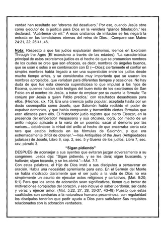 verdad han resultado ser “obreros del desafuero.” Por eso, cuando Jesús obre
como ejecutor de la justicia para Dios en la venidera “grande tribulación,” les
declarará: “Apártense de mí.” A esos cristianos de imitación se les negará la
entrada en las bendiciones eternas del reino de Dios.—Compare con Mateo
24:21, 22; 25:41, 46.

Nota: Respecto a que los judíos expulsaran demonios, leemos en Exorcism
Through the Ages (El exorcismo a través de las edades): “La característica
principal de estos exorcismos judíos es el hecho de que se pronuncian nombres
de los cuales se cree que son eficaces, es decir, nombres de ángeles buenos,
que se usan o solos o en combinación con Él (—Dios); ciertamente el confiar en
simples nombres había llegado a ser una superstición entre los judíos desde
mucho tiempo antes, y se consideraba muy importante que se usaran los
nombres apropiados, que variaban para diferentes tiempos y ocasiones. No hay
duda de que fue esta creencia supersticiosa lo que impulsó a los hijos de
Esceva, quienes habían sido testigos del buen éxito de los exorcismos de San
Pablo en el nombre de Jesús, a tratar de emplear por su cuenta la fórmula: ‘Te
conjuro por Jesús a quien Pablo predica,’ con resultados desastrosos para
ellos. (Hechos, xix, 13). Era una creencia judía popular, aceptada hasta por un
docto cosmopolita como Josefo, que Salomón había recibido el poder de
expulsar demonios, y que había compuesto y transmitido ciertas fórmulas que
eran eficaces para ello. El historiador judío registra que cierto Eleazar, en la
presencia del emperador Vespasiano y sus oficiales, logró, por medio de un
anillo mágico aplicado a la nariz de un poseído, sacar al demonio por las
narices... debiéndose la virtud del anillo al hecho de que encerraba cierta raíz
rara que estaba indicada en las fórmulas de Salomón, y que era
extremadamente difícil de obtener.”—Vea Antiquities of the Jews (Antigüedades
judaicas) de Josefo, Libro 8, cap. 2, sec. 5 y Guerra de los judíos, Libro 7, sec.
xxv, párrafo 3.
                                “Sigan pidiendo”
DESPUÉS de aconsejar a sus oyentes que evitaran juzgar adversamente a su
congénere, Jesús dijo: “Sigan pidiendo, y se les dará; sigan buscando, y
hallarán; sigan tocando, y se les abrirá.”—Mat. 7:7.
Con estas palabras, el Hijo de Dios instó a sus discípulos a perseverar en
oración. Había una necesidad apremiante para esto. En el Sermón del Monte
se había mostrado claramente que el ser justo a la vista de Dios no era
simplemente un asunto de ejecutar actos religiosos y caritativos. (Mat. 5:20;
6:1) Para que los actos de adoración sean significativos, tienen que brotar de
motivaciones apropiadas del corazón, y eso incluye el saber perdonar, ser casto
y veraz y ejercer amor. (Mat. 5:22, 27, 28, 33-37, 43-48) Puesto que estas
cualidades son contrarias a la naturaleza humana pecaminosa, con regularidad
los discípulos tendrían que pedir ayuda a Dios para satisfacer Sus requisitos
relacionados con la adoración verdadera.
 