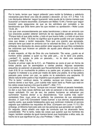 Por lo tanto, tenían que ‘seguir pidiendo’ para recibir la fortaleza y sabiduría
necesarias para llevar una vida de piedad o devoción. (2 Cor. 4:7; 2 Ped. 1:3)
Los discípulos deberían ‘seguir buscando’ esta ayuda de la misma manera que
buscarían un tesoro escondido. (Compare con Mateo 13:44.) Tenían que ‘seguir
tocando’ para asegurarse de que se les admitiera por completo a las
bendiciones que Dios tiene para los que reciben su aprobación.—Note Lucas
13:24, 25.
Los que oran encarecidamente por estas bendiciones y obran en armonía con
sus oraciones pueden obtener estímulo de las siguientes palabras de Jesús:
“Porque todo el que pide recibe, y todo el que busca halla, y a todo el que toca
se le abrirá.” (Mat. 7:8) Esto no significa que la gente puede orar por cualquier
cosa que desee y recibir respuesta. Para que una oración sea apropiada,
siempre tiene que estar en armonía con la voluntad de Dios. (1 Juan 5:14) Sin
embargo, los discípulos de Jesús podían estar seguros de que Dios contestaría
las oraciones que hicieran en petición de ayuda para efectuar la adoración
verdadera.
A este respecto, el Hijo de Dios dio una ilustración: “De veras, ¿quién es el
hombre entre ustedes a quien su hijo pide pan,... no le dará una piedra,
¿verdad? O, quizás, le pida un pescado,... no le dará una serpiente,
¿verdad?”—Mat. 7:9, 10.
Durante el primer siglo de la E.C., en Palestina se cocía el pan en forma de
tortas planas que se asemejaban a ciertas piedras. Algunas serpientes
pequeñas se parecían al pescado que frecuentemente se comía con pan. (Vea
Juan 6:9) Si un muchachito le pidiera a su padre pan, el padre no tendería a
engañar ni molestar a su prole por medio de darle una piedra. Si el hijo pidiera
pescado para comer con pan, su padre no le extendería una serpiente. El
afecto natural entre padre e hijo impediría que el padre hiciera aquello.
“Por lo tanto,” continuó Jesús, “si ustedes, aunque son inicuos, saben dar
buenos dones a sus hijos, ¿con cuánta más razón dará su Padre que está en
los cielos cosas buenas a los que le piden?”—Mat. 7:11.
Los padres aquí en la Tierra, “aunque son inicuos” debido al pecado heredado,
no dan a sus hijos cosas dañinas que solo se parezcan a las cosas que ellos
hayan solicitado. En vez de eso, los padres humanos se esfuerzan por
suministrar “buenos dones” a su descendencia. “Con cuánta más razón”
contestará Dios, cuyo amor es perfecto, las oraciones de sus adoradores
devotos. (1 Juan 4:8) Concederá “cosas buenas” a sus siervos, especialmente
espíritu santo, que puede fortalecerlos para que continúen rindiendo el servicio
sagrado que satisface los requisitos de Dios. (Compare con Lucas 11:13.) Sin
embargo, el Altísimo hará esto solo con las personas que persisten en ‘pedirle.’
En seguida, Jesús añadió una regla de conducta que ha alcanzado fama
considerable: “Por lo tanto, todas las cosas que quieren que los hombres les
hagan, también ustedes de igual manera tienen que hacérselas a ellos; esto, de
hecho es lo que significan la Ley y los Profetas.”—Mat. 7:12.
 